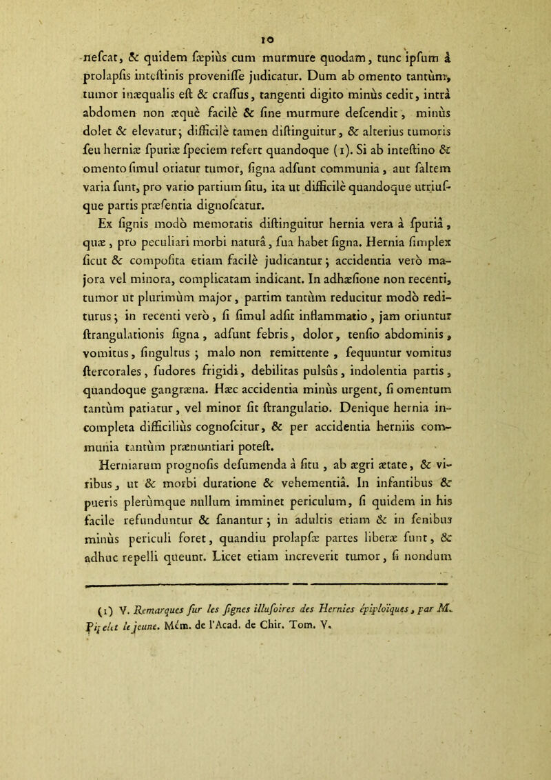 IO •nefcat, !k quidem farpius cum murmure quodam, tunc ipfum i prolapds inteftinis provenifTe judicatur. Dum ab omento tantunr, tumor inaequalis eft & craflus, tangenti digito minus cedit, intra abdomen non aeque facile & fine murmure defcendit, minus dolet Sc elevatur; difficile tamen diftinguitur, & alterius tumoris feu herniiE fpuriae fpeciem refert quandoque (i). Si ab inceftino & omento fimul oriatur tumor, figna adfunt communia, aut faltem varia funt, pro vario partium fitu, ita ut difficile quandoque utriuf- que partis priefentia dignofcatur. Ex fignis modo memoratis diftinguitur hernia vera a fpuria, qu£E , pro peculiari morbi natura, fua habet figna. Hernia fimplex ficut 8c compofita etiam facile judicantur; accidentia vero ma- jora vel minora, complicatam indicant. In adhaefione non recenti, tumor ur plurimum major, partim tantum reducitur modo redi- turus ; in recenti vero , fi fimul adfit infiammaiio , jam oriuntur ftrangulationis figna , adfunt febris, dolor, tenfio abdominis , vomitus, finguirus ; malo non remittente, fequuntur vomitus ftercorales , fudores frigidi, debilitas pulsus, indolentia partis , quandoque gangraena. Haec accidentia minus urgent, fi omentum tantum patiatur, vel minor fit ftrangulatio. Denique hernia in- completa difficilius cognofcitur, & per accidentia herniis conv- munia tantum praenimtiari poteft. Herniarum prognofis defumenda a fitu , ab aegri aetate, & vi- ribus, ut & morbi duratione & vehementia. In infantibus &■ pueris plerumque nullum imminet periculum, fi quidem in his facile refunduntur & fanantur; in adultis etiam 6c in fenibus miniis periculi foret, quandiu prolapfie partes liberae funt, & adhuc repelli queunt. Licet etiam increverit tumor, fi nondum (i) V. Remarques fur les fgnes illufoires des Hernies ^ipldiques, par