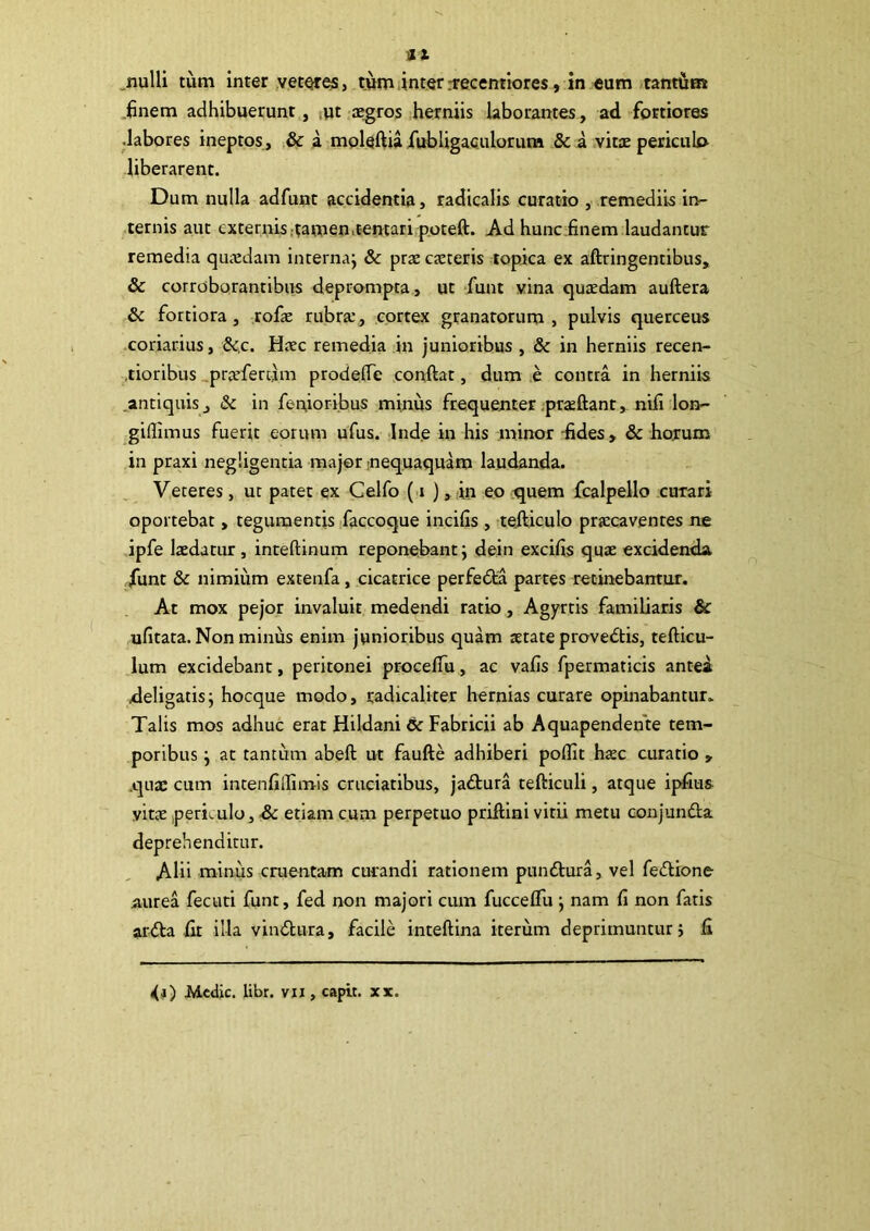 .finem adhibuerunt, ,ut aegros herniis laborantes, ad fortiores .labores ineptos, & a moleftia fubligaculorum & i vitae periculo liberarent. Dum nulla adfunt accidentia, radicalis curatio , remediis in- ternis aut externis .tamen, tentari.poteft. Ad hunc .finem laudantur remedia quaedam internaj & prae caeteris topica ex aftringentibus, & corroborantibus deprompta, ut -funt vina quaedam auftera & fortiora, rofe rubra:, cortex granatorum, pulvis querceus coriarius, &.c. Haec remedia in junioribus , & in herniis recen- .tioribus .prsfercim prodefle confiat, dum e contra in herniis .antiquis, & in fenioribus minus frequenter.praefiant, nifi lon- giflimus fuerit eorum ufus. Ind.e in his minor -fides, & horum in praxi negligentia major nequaquam laudanda. Veteres, ut patet ex Celfo ( i ) ,:in eo .^quem fcalpello curari oportebat, tegumentis faccoque incifis , tefticulo praecaventes ne ipfe laedatur, intefiinum reponebant; dein excifis quae excidenda, funt & nimium extenfa, cicatrice perfedta partes recinebantur. At mox pejor invaluit medendi ratio, Agyrtis familiaris & ufitara. Non minus enim junioribus quam aetate provedtis, tefiicu- lum excidebant, peritonei procefiu, ac vafis fpermaticis antea deligatis; hocque modo, radicaliter hernias curare opinabantur. Talis mos adhuc erat Hildani & Fabricii ab Aquapendente tem- poribus ; at tantum abefi ut faufte adhiberi poflit haec curatio , .quae cum intenlillimis cruciatibus, jadtura tefiiculi, atque ipfiiis yitte periculo, de etiam cum perpetuo prifilni vitii metu conjundta deprehenditur. Alii minus cruentam curandi rationem pundtura, vel fedlione aurea fecuti funt, fed non majori cum fucceflii; nam fi non fatis arfta fit illa vindlura, facile intefiina iterum deprimuntur; fi <(j) Medic. libr. vii, capit, xx.