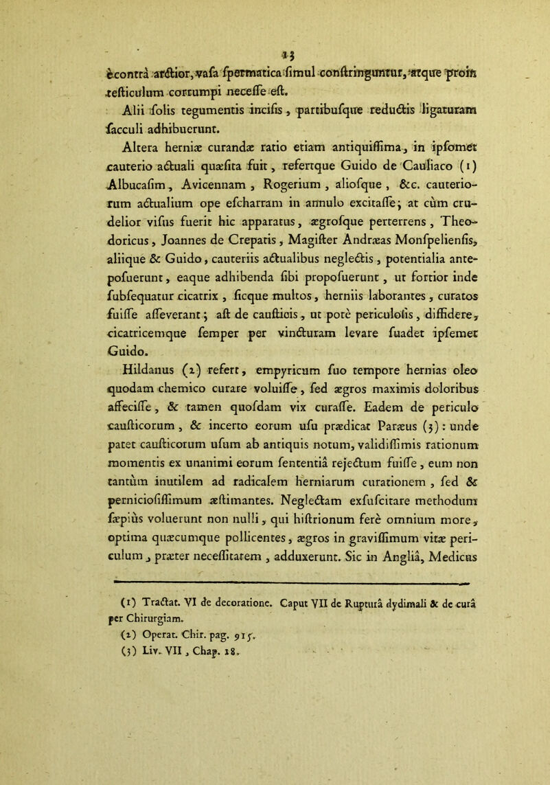 fecontra afcftlor,vafa^fpsroiaticaifimul conftrmgimtttr,‘atque yroifi aediculam GOPEumpi necefTeieft. Alii ifolis tegumentis incifis , partrbufque redudis ‘ligaturam facculi adhibuerunt. Altera herniae curandae ratio etiam antiquiffima j in ipfomet cauterio a<5tuali quaefita fuit, refenque Guido de 'Cauliaco (i) Albucafim, Avicennam , Rogerium , aliofque , &c. cauterio- rum adhialium ope efcharram in armulo excitafle; at cum cru- delior vifus fuerit hic apparatus, aegrofque perterrens , Theo- doricus , Joannes de Creparis, Magifter Andrjeas Monfpelienfis, aliique & Guido, cauteriis adtualibus negledis, potentialia ante- pofuerunt, eaque adhibenda libi propofuerunt, ut fortior inde fubfequatur cicatrix , ficque multos, herniis laborantes, curatos fuilTe afleverant j aft de cauftiois, ut pote periculolis, diffidere, cicatricemque femper per vinduram levare fuadet ipferaet Guido. Hildanus (i) refert, empyricam fuo tempore hernias oleo quodam chemico curate voluifle, fed aegros maximis doloribus affecilTe, & tamen quofdam vix curaffie. Eadem de periculo caufticorum 5 & incerto eorum ufu praedicat Parxus (5): unde patet caufticorum ufum ab antiquis notum, validiffimis rationum momentis ex unanimi eorum fententia rejedum fuifle, eum non tantum inutilem ad radicalem hisrniarum curationem , fed & perniciofiffimum aeftimantes. Negledam exfufcitare methodum faepms voluerunt non nulli, qui hiftrionum fsre omnium more, optima quaecumque pollicentes, xgros in graviffimum vitae peri- culum j prxter neceffitarem , adduxerunt. Sic in Anglia, Medicus (i) Trailat. VI <le decoratione. Caput YII dc Ruptura dydimali & dccura per Chirurgiam. (i) Operat. Chir. pag. 91 y.