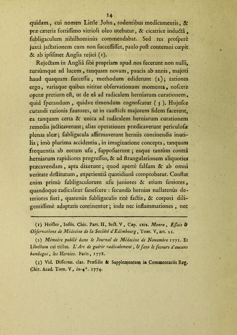 quidam, cui nomen Little John, rodentibus medicamentis, & prx exteris fortiflimo vitrioli oleo utebatur, & cicatrice indudta^ fubligaculum nihilhominus commendabat. Sed res profpere juxta jadtationem cum non fucceffilTet, paulo poft contemni coepit & ab ipfifmet Anglis rejici (i). Rejediam in Anglia fibi propriam apud nos fecerunt non nulli, rursumque ad lucem , tanquam novam, paucis ab annis, majori haud quaquam fuccelTu , methodum ediderunt (i) j rationes ergo, variaque quibus nititur obfervationum momenta, nofcere operx pretium eft, ut de ea ad radicalem herniarum curationem , quid fperandum , quidve timendum cognofeatur ( 3 ). Hujufce curandi rationis fautores, ut in caufticis majorem fidem facerent, ea tanquam certa & unica ad radicalem herniarum curationem remedia jactitaverunt j alias operationes prxdicaverunt periculofx plenas alex; fubligacula affirmaverunt herniis continendis inuti- lia y imb plurima accidentia, in imaginatione concepta, tanquam frequentia ab eorum ufu , fuppofuerunt; eaque tantum contra herniarum rapidiores progrefTus, & ad ftrangulationem aliquoties prxeavendam, apta dixerunt j quod aperte falfum & ab omni veritate deftitutum, experientia quotidiana comprobatur. Conftat enim primo fubligaculorum ufu juniores & etiam feniores, quandoque radicaliter fanefeere : fecundo hernias nullatenus de- teriores fieri, quatenus fubligaculis rite fadtis, & corpori dili- gentiffime adaptatis cpntinentur j inde nec inflammationes , nec (l) Heifter, Inftit. Chir. Pare. II, Seil. V, Cap. exix. Monroy Ejfais & OhJervcLtions de Medecine de la Societe d‘Edimbourg, Tom. V, art. ii. (1) Memoire ■publii dans U Journal de Medecine de Novembre 1771. Et Libellum cui titilus. L‘Art de guerir radicalement, & fans le fecours d‘aucuns bandages, les Hernies. Paris, 1778. (3) Vid. DilTerrat. clar. Prxfidis tc Supplcmcntnui ia Commentariis Jlpg, Gbir. Acad. Tom. V, /«-4®. 1774.