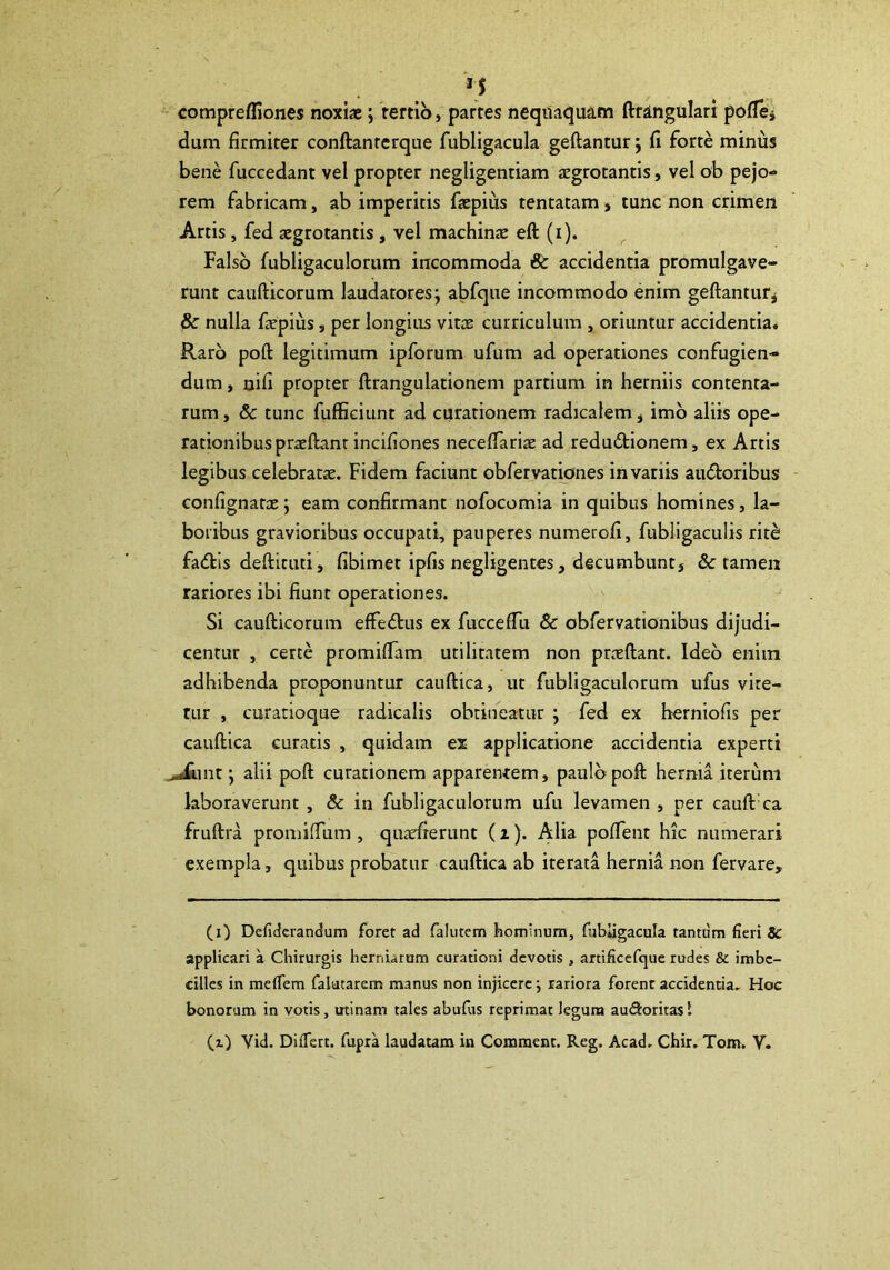 . M comprefliones noxiae j tertio, partes neqitacjuam fttingulari poflej dum firmiter conftanrerque fubligacula geftantur j fi forte minus bene fuccedant vel propter negligentiam aegrotantis, vel ob pejo- rem fabricam, ab imperitis faepius tentatam, tunc non crimen Artis, fed aegrotantis, vel machince eft (i). Falso fubligaculorum incommoda Sc accidentia promulgave- runt caufticorum laudatores j abfque incommodo enim geftantutj & nulla fepius, per longius vitee curriculum , oriuntur accidentia. Raro poft legitimum ipforum ufum ad operationes confugien- dum , nifi propter ftrangulationem partium in herniis contenta- rum , & tunc fuffieiunt ad curationem radicalem, imb aliis ope- rationibus preeftanr incifiones neceflariae ad redubtionem, ex Artis legibus celebratae. Fidem faciunt obfervationes in variis audoribus confignatx j eam confirmant nofocomia in quibus homines, la- boribus gravioribus occupati, pauperes numerofi, fubligaculis ritb faiStis deftituti, fibimet ipfis negligentes, decumbunt, & tamen rariores ibi fiunt operationes. Si caufticorum effedtus ex fuccefTu & obfervationibus dijudi- centur , certe promiflam utilitatem non praeftant. Ideo enim adhibenda proponuntur cauftica, ut fubligaculorum ufus vite- tur , curatioque radicalis obtineatur ; fed ex herniofis per cauftica curatis , quidam ex applicatione accidentia experti ,^int j alii poft curationem apparentem, paulo poft hernia iterum laboraverunt , & in fubligaculorum ufu levamen , per cauft ca fruftra promilTum , quadrerunt (i). Alia poflent hic numerari exempla, quibus probatur cauftica ab iterata hernia non fervare. (i) Defiderandum foret ad falutem hominum, fubligacula tantum fieri & applicari a Chirurgis herniarum curationi devotis, artificefque rudes & imbe- cilles in mefiem falatarem manus non injicere j rariora forent accidentia. Hoc bonorum in votis, minam tales abufus reprimat legum auSoritas I