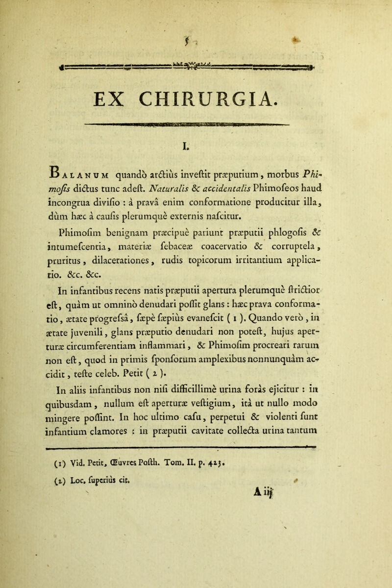 4>. i . EX CHIRURGIA. I. 13 a l A n u m quando ardius inveftit praeputium, morbus Phi- mo/5!r didus tunc adeft. Naturalis & accidentalis Phimofeos haud incongrua divifio : a prava enim conformatione producitur illa, dum haec a caulis plerumque externis nafcitur. Phimolim benignam praecipue pariunt praeputii phlogolis Sc intumefcentia, materia febaceae coacervatio & corruptela, pruritus, dilacerationes, rudis topicorum irritantium applica- tio. &c. &c. In infantibus recens natis praeputii apertura plerumque ftridior eft, quam ut omnino denudari poflit glans: haec prava conforma- tio , aetate progrefsa, faepe fepius evanefcit ( i ). Quando vero , in aetate juvenili, glans praeputio denudari non poteft, hujus aper- turae circumferentiam inflammari, & Phimofim procreari rarum non eft, quod in primis fponforum amplexibus ncnnunquam ac- cidit , tefte celeb. Petit ( z ). In aliis infantibus non nifi difficillime urina foras ejicitur : in quibusdam , nullum eft aperturae veftigium, ita ut nullo modo mingere poffint. In hoc ultimo cafu, perpetui & violenti funt infantium clamores : in praeputii cavitate colleda urina tantum (i) Vid, Petit, (EuvrcsPofth. Tom. II. p. 41J. (t) Loc, fupcrius cit. * Aiij