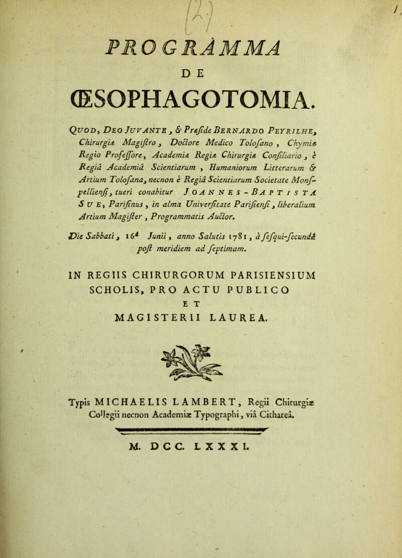 t / • PRO GRAMMA D E (ESOPHAGOTOMIA. QuoDy Deo Juvante j & Prajide Bernardo Peyrilhe, Chirurgia Magifiro Doclore Medico Tolofano , Chymia Regio Profejfore, Academia Regia Chirurgia Confiliario e Regia. Academia Scientiarum , Humaniorum Litterarum & Artium Tolofana)necnon e Regia Scientiarum Societate Monf- pellienji3 tueri conabitur JOANNES-BAPT/S T A Sue , Parijinus , in alma Univerjitate Parifienjl 3 liberalium Artium Magijler , Programmatis Auctor. Die Sabbati 3 l6d Junii , anno Salutis [781, d fefqui-fecundi. pojl meridiem ad feptimam. IN REGIIS CHIRURGORUM PARISIENSIUM SCHOLIS, PRO ACTU PUBLICO E T MAGISTERII LAUREA. Typis MICHAELIS LAMBERT, Regii Chirurgi* CoUegii necnon Academi* Typographi, via Citharea. M. D C C. L X X X I.