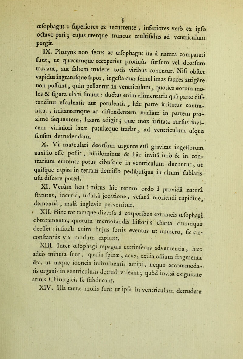 cefophagus : fuperiores ex recurrente , inferiores verb ex ipfo ottavo pari j cujus uterque truncus multifidus ad ventriculum pergit. IX. Pharynx non fecus ac cefophagus ita a natura comparati funt, ut quaecumque receperint protinus furfum vel deorfum trudant, aut faltem trudere totis viribus conentur. Nifi obftet vapidus ingratufque fapor, ingefta quae femel imas fauces attigere non poliunt, quin pellantur in ventriculumquoties eorum mo- les & figura elabi linunt: du&us enim alimentaris qua parte dif- tenditur efculentis aut potulentis 3 hac parte irritatus contra- hitur , irritantemque ac diltendenrem mafiain in partem pro- xime fequentem, laxam adigit \ quae mox irritata rurfus invi- cem viciniori laxae patulaeque tradat, ad ventriculum ufque fenfim detrudendam. X. Vi mufculari deorfum urgente etfi gravitas ingeftorum auxilio efie pofiit, nihilominus & hac invita imo Sc in con- trarium enitente potus cibufque in ventriculum ducuntur, ut quifque capite in terram demilfo pedibufque in altum fublatis ufu difcere poteft. XI. Verum heu ! mirus hic rerum ordo i provida natura ILtutus, incuria, infulsa jocatione, vefana moriendi cupidine, dementia , mala ingluvie pervertitur. ' XIL Hinc tot tamqiie d'verfa d corporibus extraneis oefophagi obturamenta, quorum memorandis hiftoriis charta otiumque deelfet: infaufti enim hujus fortis eventus ut numero, fic cir- conftantiis vix modum capiunt. XIII. Inter oefophagi repagula extrinfecus advenientia, hxc adeb minuta funt, qualia fpinat, acus, exilia olfium fragmenta 3cc. ut neque idoneis inftrumentis arripi, neque accommoda- tis organis in ventriculum detrudi valeant; quod invisa exiguitate armis Chirurgicis fe fubducant. XIV. Illa tanta: molis funt ut ipfa in ventriculum detrudere