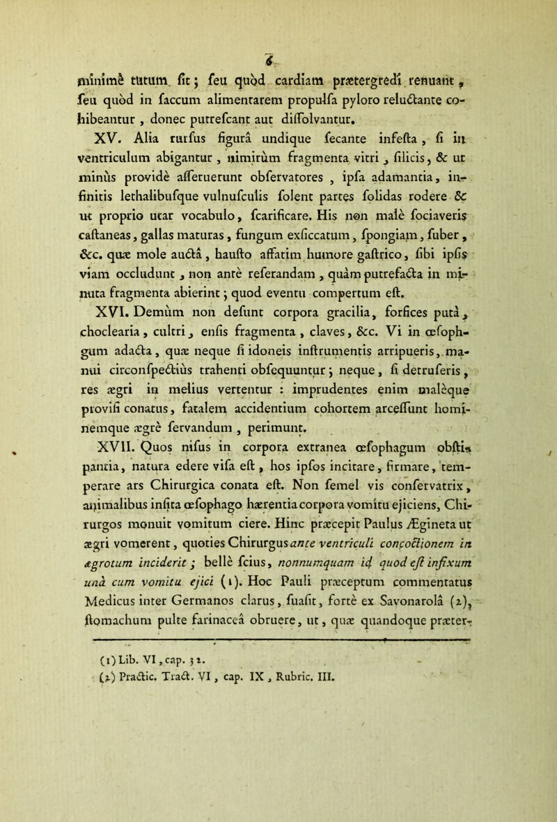 minimi tutum, fit; feu quod cardiam praetergredi renuant, feu quod in faecum alimentarem propulfa pyloro relu&ante co- hibeantur , donec putrefeant aut difTolvantur. XV. Alia rurfus figura undique fecante infefta , fi in ventriculum abigantur , «imirum fragmenta vitri j filicis, & ut minus provide afferuerunt obfervatores , ipfa adamantia, in- finitis lethalibufque vulnufculis folent partes folidas rodere 8c ut proprio utar vocabulo, fcarificare. His non male fociaveris caftaneas, gallas maturas, fungum exficcatum, fpongiam, fuber, &c. quae mole autta , haufto affatim humore gaftrico, fibi ipfis viam occludunt , non ante referandam , quam putrefacta in mi- nuta fragmenta abierint j quod eventu compertum eft. XVI. Demum non defunt corpora gracilia, forfices puta^ choclearia, cultrienfis fragmenta , claves, &c. Vi in cefoph- gum adadta, quae neque fi idoneis inftrumentis arripueris, ma- nui circonfpeCtius trahenti obfequuntur j neque, fi detruferis, res aegri in melius vertentur : imprudentes enim maleque provifi conatus, fatalem accidentium cohortem arceffunt homi- nemque aegre fervandum , perimunt. XVII. Quos nifus in corpora extranea cefophagum obfti* panda, natura edere vifa eft , hos ipfos incitare, firmare, tem- perare ars Chirurgica conata eft. Non femel vis confervatrix, animalibus infita cefophago haerentia corpora vomitu ejiciens, Chi- rurgos monuit vomitum ciere. Hinc praecepit Paulus jEgineta ut aegri vomerent, quoties Chirurgus ante ventriculi concoctionem in dgrotum inciderit > belle fcius, nonnumquam ici quod eji infixum una cum vomitu ejici (i). Hoc Pauli praeceptum commentatus Medicus inter Germanos clarus, fuafit, forte ex Savonarola (z), ftomachum pulte farinacea obruere, ut, quae quandoque praeter-: (i)Lib. VI,cap. (z) Pra&ic. Trad. VI, cap. IX , Rubric. III. ■