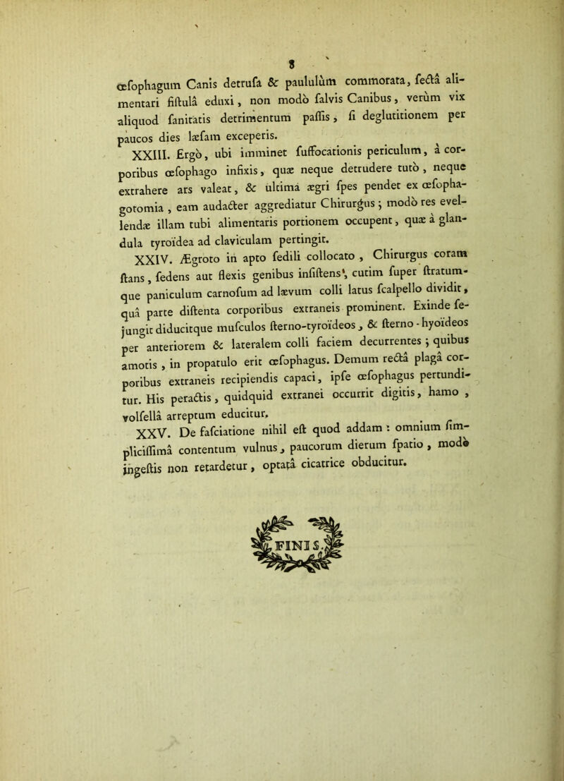 cefophagum Canis detrufa & paululum commorata, fe&a ali- mentari fiftula eduxi, non modo falvis Canibus, verum vix aliquod fanitatis detrimentum paflis, fi deglutitionem per paucos dies laefam exceperis. XXIII. Ergo, ubi imminet fuffocationis periculum, a cor- poribus oefophago infixis, qua: neque detrudere tuto , neque extrahere ars valeat, & ultima aegri fpes pendet ex cefopha- gotomia , eam audader aggrediatur Chirurgus ; modo res evel- lenda illam tubi alimentaris portionem occupent, quae a glan- dula tyroidea ad claviculam pertingit. XXIV. TEgroto in apto fedili collocato , Chirurgus coram ftans , fedens aut flexis genibus infiftens1, cutim fuper ftratum- que paniculum carnofum ad laevum colli latus fcalpello dividit y qua parte diftenta corporibus extraneis prominent. Exinde fe- jungit diducitque mufculos fterno-tyroideos , & fterno - hyoideos per°anteriorem &c lateralem colli faciem decurrentes; quibus amotis , in propatulo erit osfophagus. Demum reda plaga cor- poribus extraneis recipiendis capaci, ipfe cefophagus pertundi- tur. His peradis, quidquid extranei occurrit digitis, hamo , volfella arreptum educitur, XXV. De fafeiatione nihil efl: quod addam : omnium fim- pliciflimi contentum vulnus, paucorum dierum fpatio , mod^ jngeftis non retardetur, optafa cicatrice obducitur.