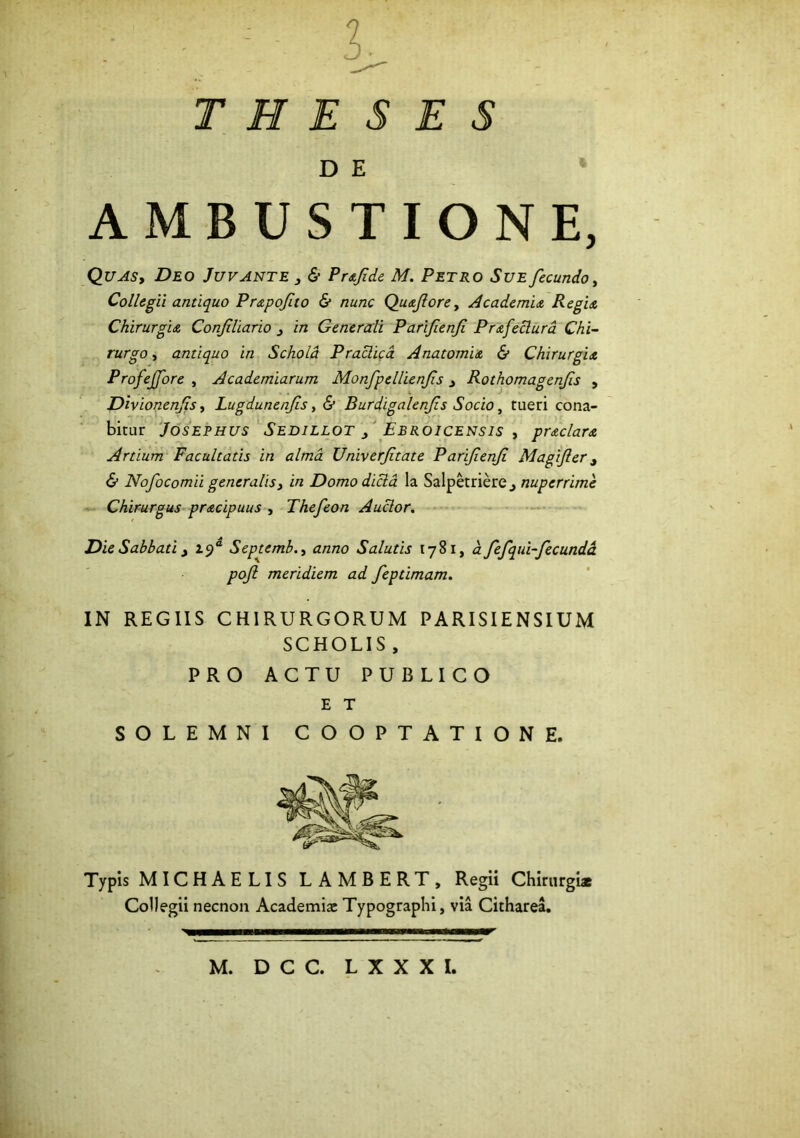 THESES D E AMBUSTIONE, Quas, Deo Juvante 3 & Prafde M. Petro Sue fecundo, Collegii antiquo Prapofuo & nunc Quaforey Academia Regia Chirurgia Confiliario 3 in Generali Parifienfi Prafeclurd Chi- rurgo , antiquo in Schola Praclica Anatomia & Chirurgia Profejfore , Academiarum Monfpellienfs 3 Rothomagcnfis , Divionenfs, Lugdunenfis, & Burdigalenfis Socio, tueri cona- bitur Josephus Sedillot 3 Ejbroicensis , praclara Artium Facultatis in alma Univerftate Parifenf Magifler 3 & Nofocomii generalis3 in Domodicla la Salpetriere., nuperrime Chirurgus pracipuus , Thefeon Auclor. Die Sabbati 3 2.9“ Septembtf/2/20 Salutis 1781, d fefqui-fecundd pojl meridiem ad feptimam. IN REGIIS CHIRURGORUM PARISIENSIUM SCHOLIS , PRO ACTU PUBLICO E T SOLEMNI COOPTATIONE. Typis MICHAELIS LAMBERT, Regii Chirurgi* Collegii necnon Academi* Typographi, via Citharea.