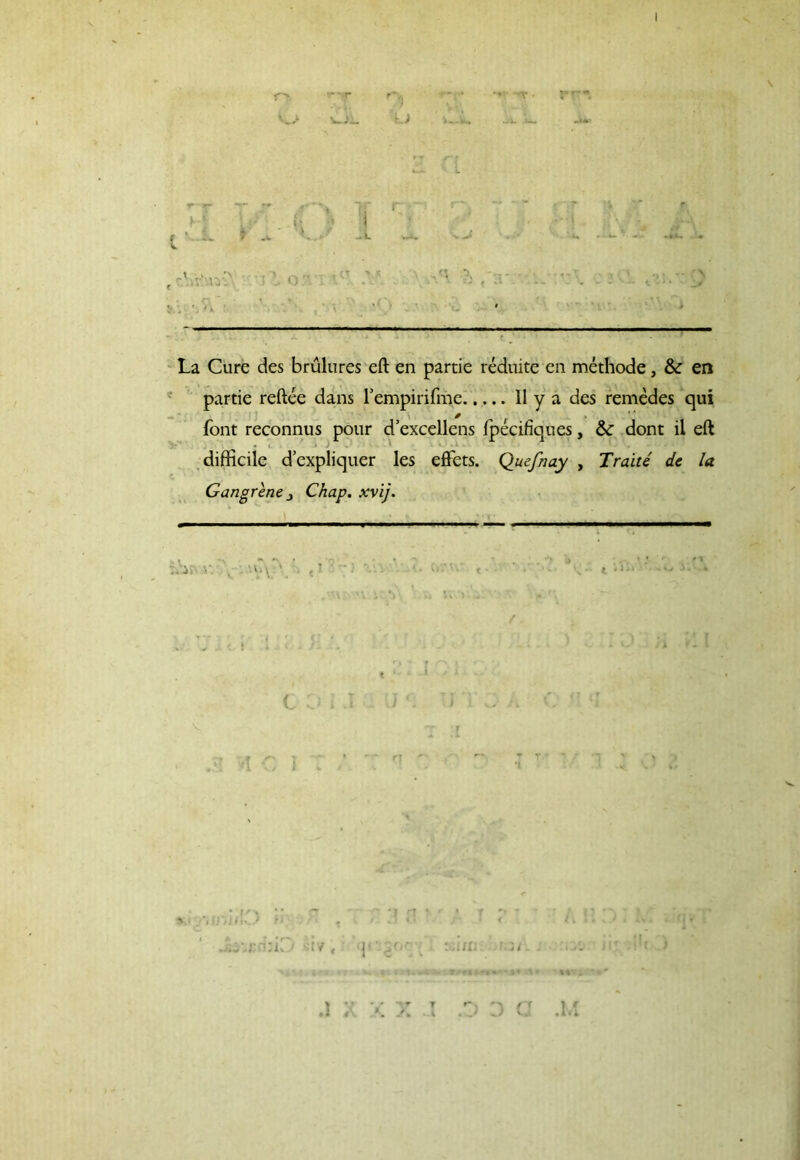 j v j , 9» »*« \ La Cure des brulures eft en partie reduite en methode, & en partie reftee dans 1’empirifme II y a des remedes qui font reconnus pour d’excellens ipecifiques, & dont il eft difficile d’expliquer les effets. Quefnay , Traite dc la Gangrene _> Chap. xvij. ihi v. \ •.'VV'. • «l ' 1 « ' ■ - \* < » • i COi.I U