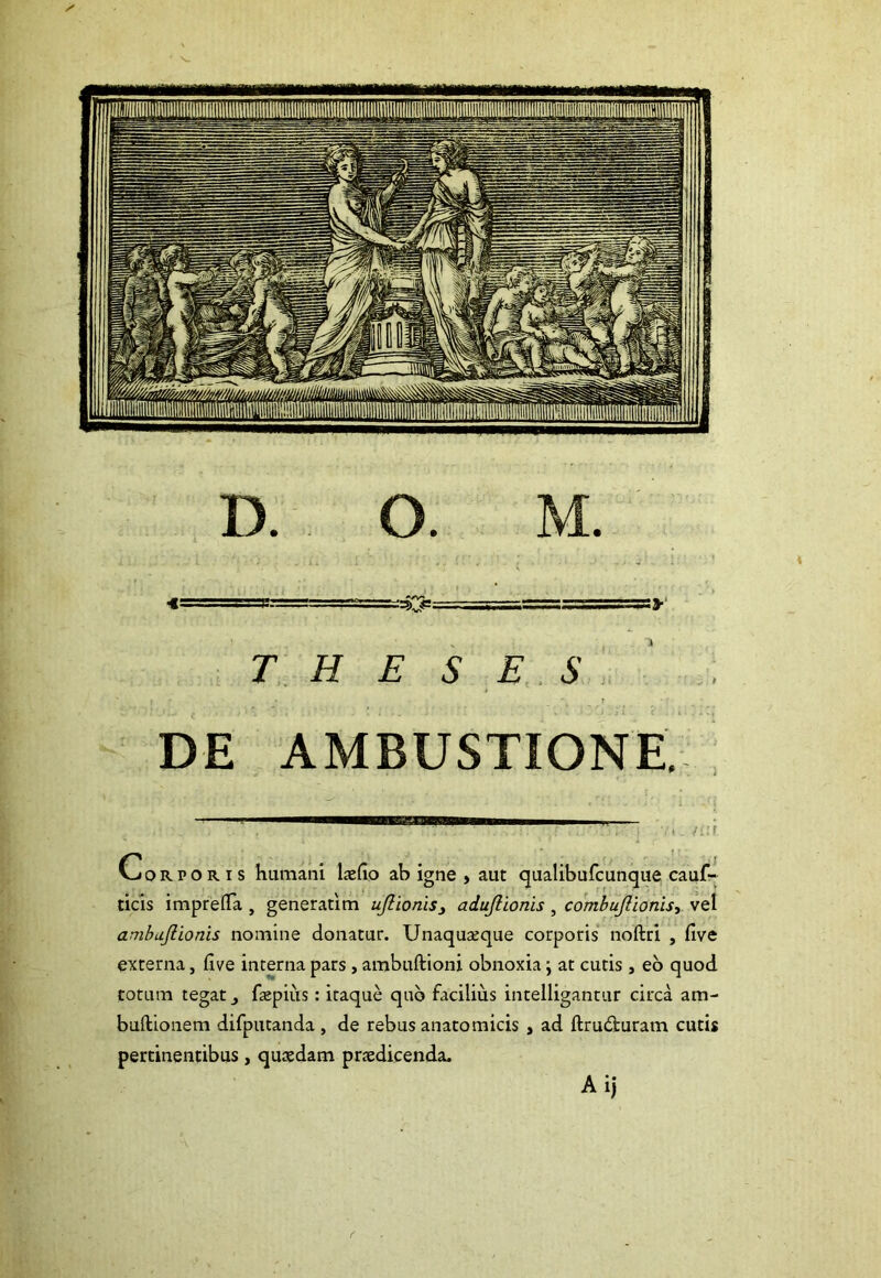 THESES r DE AMBUSTIONE, Corporis humani laefio ab igne , aut qualibufcunque cauf- ticis impreflfa , generatim uJlioms3 adujlionis , combuJUonisy vel ambujlionis nomine donatur. Unaquaeque corporis noftri , live externa, live interna pars, ambuftioni obnoxia; at cutis, eo quod totum tegat faepiiis : itaque quo facilius intelligantur circa am- buftionem difputanda , de rebus anatomicis , ad ftru<3turam cutis pertinentibus, quaedam praedicenda. Aij