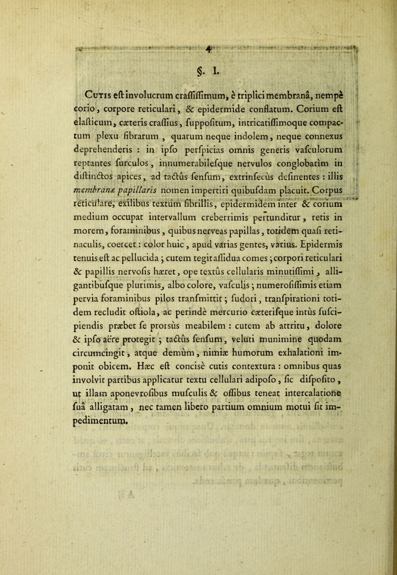 Cutis eft involucrum crafliflimum, e triplici membrana, nempe corio, corpore reticulari, & epidermide conflatum. Corium eft elafticum, caeteris craflius, fuppofltum, intricatiflimoque compac- tum plexu fibrarum , quarum neque indolem, neque connexus deprehenderis : in ipfo perfpicias omnis generis vafculorum reptantes furculos, innumerabilefque nervulos conglobatim in diftindtos apices, ad radius fenfum, extrinfecus definentes: illis membrana papillaris nomen impertiri quibufdam placuit. Corpus reticulare, exilibus textum fibrillis, epidermidem inter & corium medium occupat intervallum creberrimis pertunditur, retis in morem, foraminibus, quibusnerveas papillas, totidem quafi reti- naculis, coercet: color huic, apud varias gentes, varius. Epidermis tenuis eft ac pellucida } cutem tegit aflidua comes; corpori reticulari & papillis nervofis haeret, ope textus cellularis minutiflimi 3 alli- gantibufque plurimisj albo colore, vafculis; numerofiflimis etiam pervia foraminibus pilos tranfmittit \ fudori, tranfpirationi toti- dem recludit oftiola, ac perinde mercurio caeterifque intus fufci- piendis praebet fe prorsiis meabilem: cutem ab attritu, dolore & ipfo aere protegit ; tadkus fenfum, veluti munimine quodam circumcingit, atque demum, nimiae humorum exhalationi im- ponit obicem. Haec eft concise cutis contextura : omnibus quas involvit partibus applicatur textu cellulari adipofo, fic difpofito , ut illam aponevrofibus mufculis & ollibus teneat intercalatione fua alligatam , nec tamen libero partium omnium motui fit im- pedimentum.