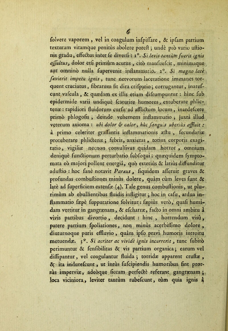($ folvere vaporem , vel in coagulum infpiflare , & ipfam pardum texturam vitamque penitus abolere poteft ; unde pio vario uftio- nis gradu, effedus inter fe diverfi : i°. Si levis tantum fuerit ignis affultusy dolor etfi primum acutus , cito manfuefcit, minimaque aqt omnino nulla fupervenit inflammatio. z°. Si magno late /evierit impetu ignis, tunc nervorum laceratione immanes tor- quent cruciatus, fibrarum fit dira crifpatio; corrugantur, inaref- cunt vafcula, St quaedam ex illis etiam difrumpuntur : hinc fub epidermide varii undique fcaturire humores, extuberare phlic— tenae: rapidiori fluidorum curfu ad afflidum lpcum, inardefcere primo phlogofis , deinde vehemens inflammatio , juxta illud veterum axioma : ubi dolor & calor, hkc /anguis uberius affluit : a primo celeriter graflantis inflammationis aeftu , fe.cundariae protuberare phlidenae j febris, anxietas , totius corporis exagi- tatio, vigiliae necnon convulfivus quidam horror , omnium denique fundionum perturbario fubfequi > quaequidem fympto- mata eb majori pollenf energia, quo exterius & latius diffunditur aduftio : hoc fane notavit Paraus , fiquidem afleruir graves & profundas combuftiones minus dolere, quam cum leves funt 8c late ad fuperficiem extenfae (4). Tale genus combuftionis, ut plu- rimum ab ebullientibus fluidis infligitur j hoc in cafu , ardua in- flammatio faepe fuppuratione folvitur; faepius vero, quafi humi- dam vertitur in gangraenam, & efcharrae, fado in omni ambitu a vivis partibus divortio, decidunt : hinc , horrendum visu, patere partium fpoliationes, non minus acerbiflimo dolore, diuturnoque puris effluvio , quam ipfo pravi humoris intrpitu metuendae. 3®. Si acriter ac vivide ignis incurrerittunc fubito perimuntur & fenfibilitas & vis partium organica; earum vei diffipantur, vel coagulantur fluida ; torridae apparent cruftae , ita indurefcunt, ut intus fufcipiendis humoribus fint pror- sus imperviae, adeoque ficcam perfede referant gangraenam; Joca viciniora, leviter tantum rubefcunt, tum quia ignis ^