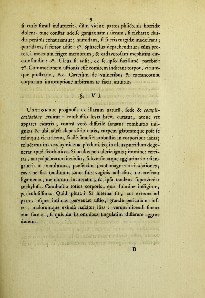 fi cutis fimul induruerit, dum vicinse partes phlidtenis horrida* dolent, tunc confiat adefle gangraenam j ficcam , fi efcharrae flui- dis penitus exhauriantur ; humidam, fi fuccis turgidae madefcant j putridam, fi foetor adfit: 50. Sphacelus deprehenditur, cum pre- terea mortuum friget membrum , & cadaverofam mephitim cir- cumfundit : 6°. Ulcus fi adfit, ex fe ipfo facillime patebit i 70. Commotionem uftionis efle comitem indicant torpor, virium- que proftratio, &c. Caeterum de vulneribus & extraneorum corporum iutroruptione arbitrum te facit intuitus. §. V L % Ustionum prognofis ex illarum natura, fede $c -compli~ cationibus eruitur : corabuftio levis brevi curatur, atque vir apparet cicatrix ; contra vero difficile fanatur combuftio infi- gnis; & ubi adeft deperditio cutis, turpem glabramque poft fe relinquit cicatricem; facile fanefck ambuftio in corporibus fanis; relu&atur in cacochymicis ac plethoricis ; in ulcus putridum dege- nerat apud fcorbuticos. Si oculos peiculerit ignis; imminet coeci- ras, aut palpebrarum inverfio, fubverfio atque agglutinatio : fi in- gruerit in membrum, praeferrim juxta magnas articulationes, cave ne fiat tendinum cum fuis vaginis adhaffio, ne arefcant ligamenta, membrum incurvetur, & ipfa tandem fuperveniat anchylofis. Combuftio totius corporis , qua: fulmine infligitur, pericnlofiffima. Quid plura ? Si interna fit, aut externa ad partes ufque intimas perveniat uftio, grande periculum inf- tat , malorumque exinde nafcitur ilias : verum dicendi finem non faceret, fi quis de iis omnibus Angulatim diflerere aggre- deretur. B