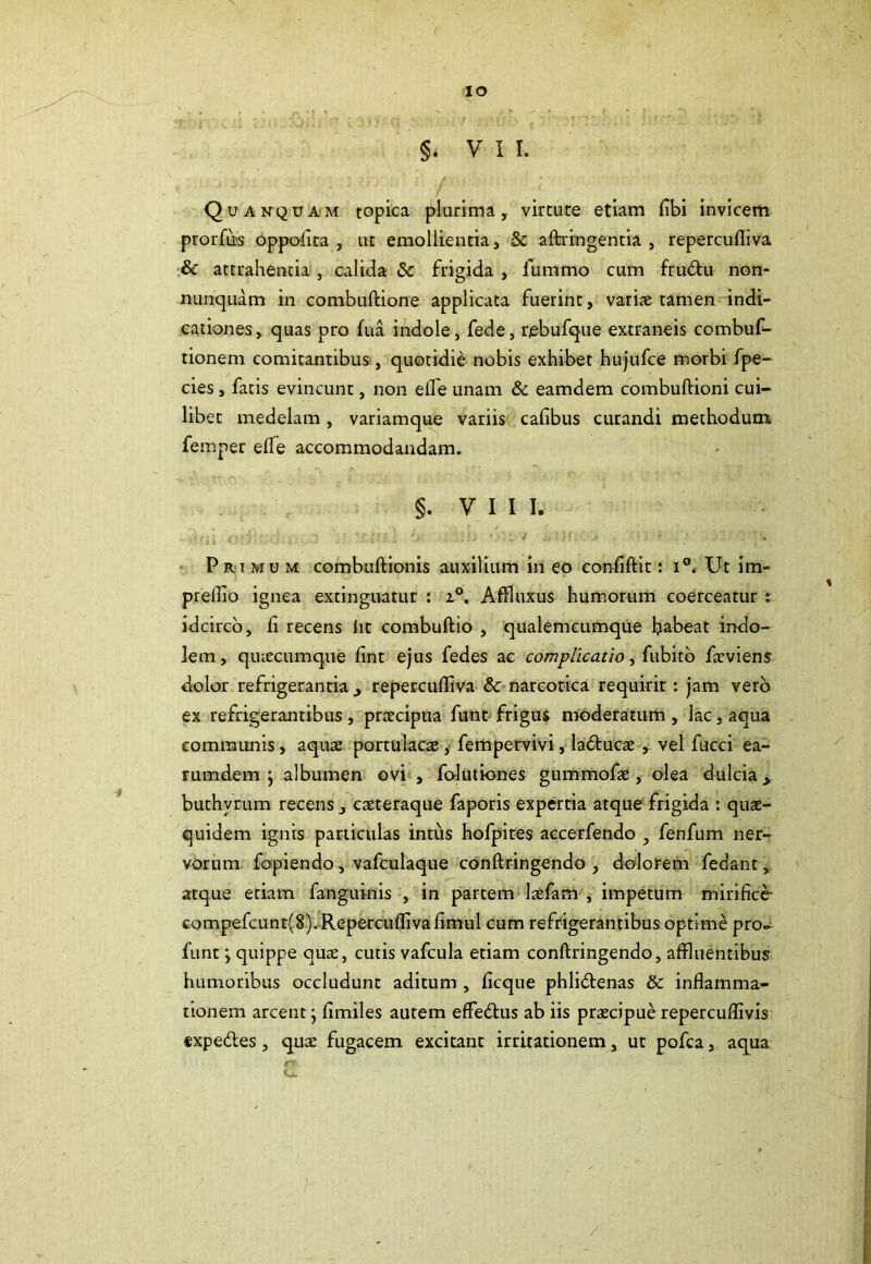 IO §. VII. ■ . / . Quanquam topica plurima, virtute etiam (ibi invicem prorfus oppofita , ut emollientia, 5c aftringentia , repercufliva & attrahentia , calida & frigida , lumrno cum frudtu non- nunquam in combuflione applicata fuerint, variae tamen indi- cationes, quas pro fua indole, fede, r/ebufque extraneis combuf- tionem comitantibus, quotidie nobis exhibet hujufce morbi fpe- cies, fatis evincunt, non elfe unam & eamdem combuflioni cui- libet medelam, variamque variis cafibus curandi methodum femper eife accommodandam. §. V I I I. Primum combuflionis auxilium in eo conflflit: i°. Ut im- prefflo ignea extinguatur : a°. Affluxus humorum coerceatur : idcirco, fi recens iit combuflio , qualemcumque habeat indo- lem, qiuecumque fint ejus fedes ac complicatio, fubito faeviens dolor refrigerantia _, repercufliva & narcotica requirit: jam vero ex refrigerantibus , praecipua funt frigus moderatum , lac, aqua communis, aquae portulacae, fempervivi, ladtucae , vel fucci ea- rumdem ; albumen ovi , folutiones gummofae, olea dulcia,, buthyrum recens _, caeteraque faporis expertia atque frigida : quae- quidem ignis particulas intiis hofpites accerfendo , fenfum ner- vorum fopiendo, vafculaque conflringendo, dolorem fedant , atque etiam fanguinis , in partem laefam , impetum mirifice- compefcunt(8). Repercufliva fimul cum refrigerantibus optime pro- funt > quippe quae, cutis vafcula etiam conflringendo, affluentibus humoribus occludunt aditum , ficque phlidlenas & inflamma- tionem arcent; fimiles autem effedlus ab iis praecipue repercuffivis expedies, qua: fugacem excitant irritationem, ut pofca, aqua /