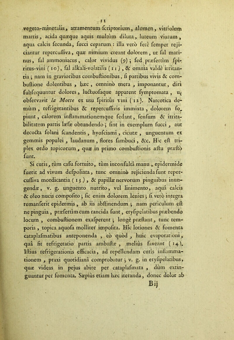 vegeto.-mineralis, atramentum fcriptorium, alumen , vitriolum mattis , acida quteque aquis multiim diluta, luteum viarum , aqua calcis fecunda, fucci ceparum : illa vero fere femper reji- ciantur repercuffiva, quas nimium cieant dolorem, ut fal mari- nus , fal aramoniacus, calor vividus (p) ; fed praefertim fpi- ritus-vini (io), fal alkali-volatilis (ii) , & omnia valde irritan- tia y nam in gravioribus combuftionibus, fi partibus vivis 8c com- buftione dolentibus , basc , omnino mera , imponantur, diri fubfequuntur dolores, lu&uofaque apparent fymptomata , uc obfervavit la Motte ex usu fpiritus vini ( n). Narcotica de- mum , refrigerantibus & repercuflivis immixta , dolorem fo. piunt, calorem inflammationemque fedant, fenfum & irrita- bilitatem partis lasfae obtundendo; fint in exemplum fucci , aut decodta folani fcandenris, hyofciami, cicutas , unguentum ex gemmis populei, laudanum , flores fambuci, &c. Hic eft tri- plex ordo topicorum , quae in primo combuftionis reftu prasfto funt. Si cutis, tum cafu fortuito, tum inconfulta manu > epidermide fuerit ad vivum defpoliata, tunc omnino rejicienda funt reper- cufliva mordicantia (13), & papillas nervorum pinguibus inun- gendae , v. g. unguento nutrito, vel linimento, aqua calcis & oleo nucis compofito } fic enim dolorem lenies ; fi vero integra remanferit epidermis, ab iis abftinendum j nam periculum eft ne pinguia , prasfertim cum rancida funt, eryfipelatibus praebendo locum , combuftionem exafperent j longe prasftant, tunc tem- poris , topica aquofa molliter impofita. Hic lotiones 8c fomenta cataplafmatibus anteponenda , eo quod , huic evaporationi, qua fit refrigeratio partis ambuftae , melius faveant (14). lftius refrigerationis efficacia, ad repellendam cutis inflamma- tionem , praxi quotidiana comprobatur j v. g. in eryfipelatibus, quas videas in pejus abire per cataplafmata , dum extin- guunturper fomenta. Saepius etiam hasc iteranda, donec dolor ab