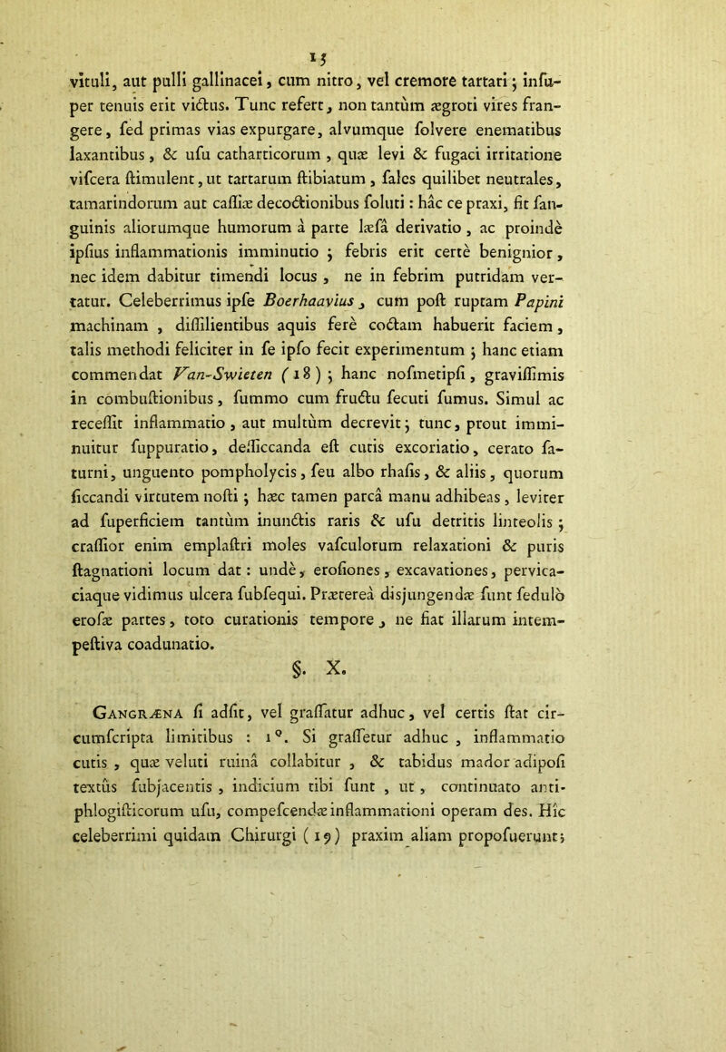 vituli, aut pulli gallinacei, cum nitro, vel cremore tartari; infu- per tenuis erit vidus. Tunc refert, non tantum aegroti vires fran- gere, fed primas vias expurgare, alvumque folvere enematibus laxantibus, & ufu catharticorum , quae levi &c fugaci irritatione vifcera ftimulent,ut tartarum flibiatum , fales quilibet neutrales, tamarindorum aut cafliae decodionibus foluti: hac ce praxi, fit fan- guinis aliorumque humorum a parte laefa derivatio, ac proinde ipfius inflammationis imminutio } febris erit certe benignior, nec idem dabitur timendi locus , ne in febrim putridam ver- tatur. Celeberrimus ipfe Boerhaavius , cum poft ruptam Papini machinam , diflilientibus aquis fere codam habuerit faciem, talis methodi feliciter in fe ipfo fecit experimentum 5 hanc etiam commendat Van-Swieten (18) } hanc nofmetipfi, graviflimis in combuftionibus, fummo cum frudu fecuti fumus. Simul ac recefllt inflammatio, aut multum decrevit; tunc, prout immi- nuitur fuppuratio, defliccanda eft cutis excoriatio, cerato fa- turni, unguento pompholycis, feu albo rhafis, & aliis, quorum ficcandi virtutem nofti; haec tamen parca manu adhibeas, leviter ad fuperficiem tantum in undis raris &c ufu detritis linteolis; craflior enim emplaftri moles vafculorum relaxationi & puris ftagnationi locum dat: unde, erofiones, excavationes, pervica- ciaque vidimus ulcera fubfequi. Praeterea disjungendae funt fedulo erofae partes, toto curationis tempore, ne fiat illarum intem- peftiva coadunatio. §. X. Gangraena fi adfit, vel graflatur adhuc, vel certis fiat cir- cumfcripta limitibus : iQ. Si grafletur adhuc, inflammatio cutis, quae veluti ruina collabitur , & tabidus mador adipofi textus fubjacentis , indicium tibi funt , ut, continuato anti- phlogifticorum ufu, compefcendaeinflammationi operam des. Hic celeberrimi quidam Chirurgi (19) praxim aliam propofuerunt j