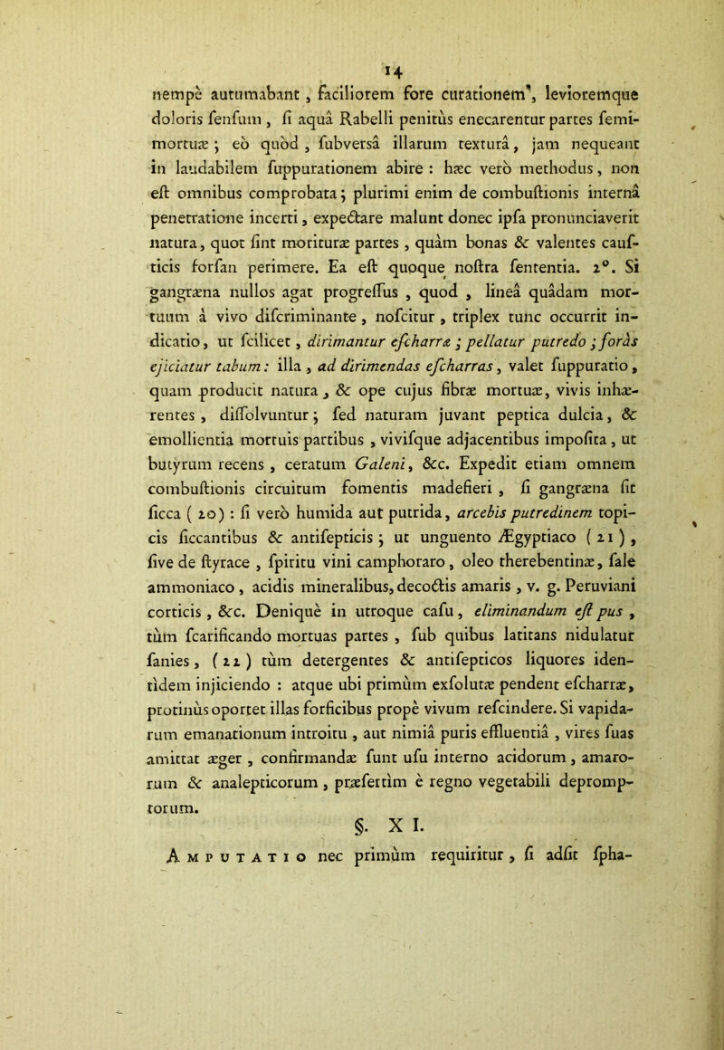 nempe autumabant , faciliorem fore curationem', levioremque doloris fenfum , fi aqua Rabelli penitus enecarentur parces femi- mortuae ; eo quod , fubversa illarum textura, jam nequeant in laudabilem fuppurationem abire : haec vero methodus, non efl omnibus comprobata; plurimi enim de combuftioms interna penetratione incerti, expedtare malunt donec ipfa pronunciaverit natura, quot fint moriturae partes, quam bonas &c valentes cauf- ticis forfan perimere. Ea eft quoque noftra fententia. i°. Si gangraena nullos agat progrefius , quod , linea quadam mor- tuum a vivo difcriminante, nofcitur , triplex tunc occurrit in- dicatio, ut fcilicet, dirimantur efcharra ; pellatur putredo ; foras ejiciatur tabum: illa ., ad dirimendas efcharras, valet fuppuratio, quam producit natura, & ope cujus fibrae mortuae, vivis inhae- rentes , difiblvuntur; fed naturam juvant peptica dulcia, & emollientia mortuis partibus , vivifque adjacentibus impofita, ut butyrum recens, ceratum Galeni, 8cc. Expedit etiam omnem combuftionis circuitum fomentis madefieri , fi gangraena fit ficca ( 20) : fi vero humida aut putrida, arcebis putredinem topi- cis ficcantibus & antifepticis; ut unguento dagyptiaco (11), five de ftyrace , fpiritu vini camphoraro, oleo therebentinae, fale ammoniaco , acidis mineralibus, decodis amaris , v. g. Peruviani corticis , &c. Denique in utroque cafu, eliminandum ejl pus , tum fcarificando mortuas partes , fub quibus latitans nidulatur fanies, (12) tum detergentes & antifepticos liquores iden- tidem injiciendo : atque ubi primum exfolutae pendent efcharrae, protinus oportet illas forficibus prope vivum refcindere. Si vapida- rum emanationum introitu , aut nimia puris effluentia , vires fuas amittat aeger , confirmandae funt ufu interno acidorum, amaro- rum & analepticorum , praefertim e regno vegetabili depromp- torum. §• X I. Amputatio nec primum requiritur, fi adfit fpha-