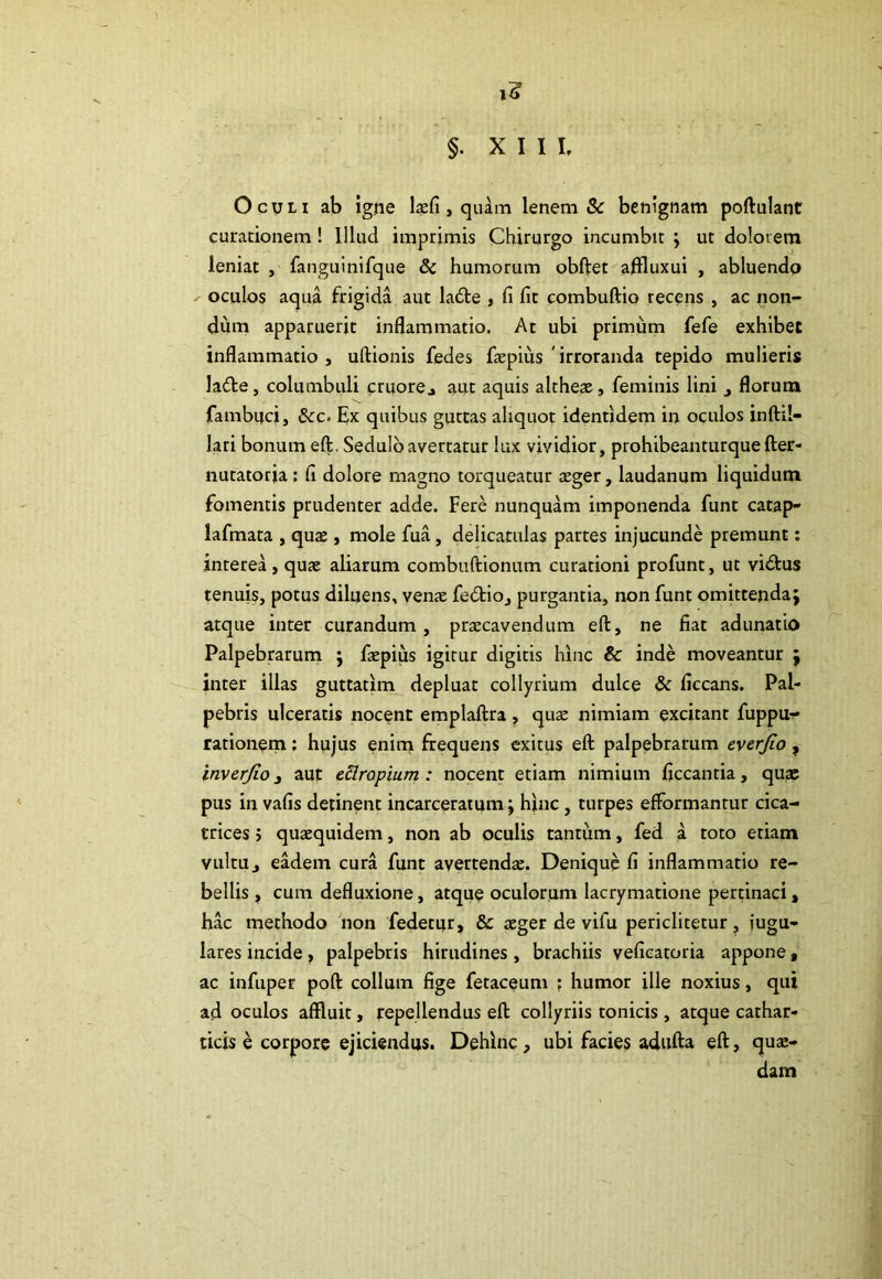 §. XIII. Oculi ab igne laefi, quam lenem & benignam poftulant curationem ! Illud imprimis Chirurgo incumbit ; ut dolorem leniat , fanguinifque &c humorum obftet affluxui , abluendo oculos aqua frigida aut ladte , fi fit combuftio recens , ac non- dum apparuerit inflammatio. At ubi primum fefe exhibet inflammatio , uftionis fedes faepius 'irroranda tepido mulieris la&e, columbuli cruorej aut aquis altheas, feminis lini , florum fambnci, &c. Ex quibus guttas aliquot identidem in oculos inftil- lari bonum eft. Sedulo avertatur lux vividior, prohibeanturquefter- nutatoria : fi dolore magno torqueatur aEger, laudanum liquidum fomentis prudenter adde. Fere nunquam imponenda funt catap- lafmata , quae, mole fua, delicatulas partes injucunde premunt: interea, quae aliarum combuftionum curationi profunt, ut vidtus tenuis, potus diluens, venae fedtio, purgantia, non funt omittenda; atque inter curandum , praecavendum eft, ne fiat adunatio Palpebrarum ; faepius igitur digitis hinc & inde moveantur ; inter illas guttatlm depluat collyrium dulce & ficcans. Pal- pebris ulceratis nocent emplaftra, quae nimiam excitant fuppu- rationem: hujus enim frequens exitus eft palpebrarum everjio , inverjio , aut eflropium : nocent etiam nimium ficcanria, quae pus in vafis detinent incarceratum; hinc, turpes efformantur cica- trices j quaequidem, non ab oculis tantum, fed a toto etiam vultUj eadem cura funt avertenda:. Denique fi inflammatio re- bellis , cum defluxione, atque oculorum lacrymatione pertinaci, hac methodo non fedetur, & aeger de vifu periclitetur, jugu- lares incide, palpebris hirudines, brachiis veficatoria appone, ac infuper poft collum fige fetaceum ; humor ille noxius, qui ad oculos affluit, repellendus eft collyriis tonicis , atque cathar- ticis e corpore ejiciendus. Dehinc, ubi facies adufta eft, quae- dam