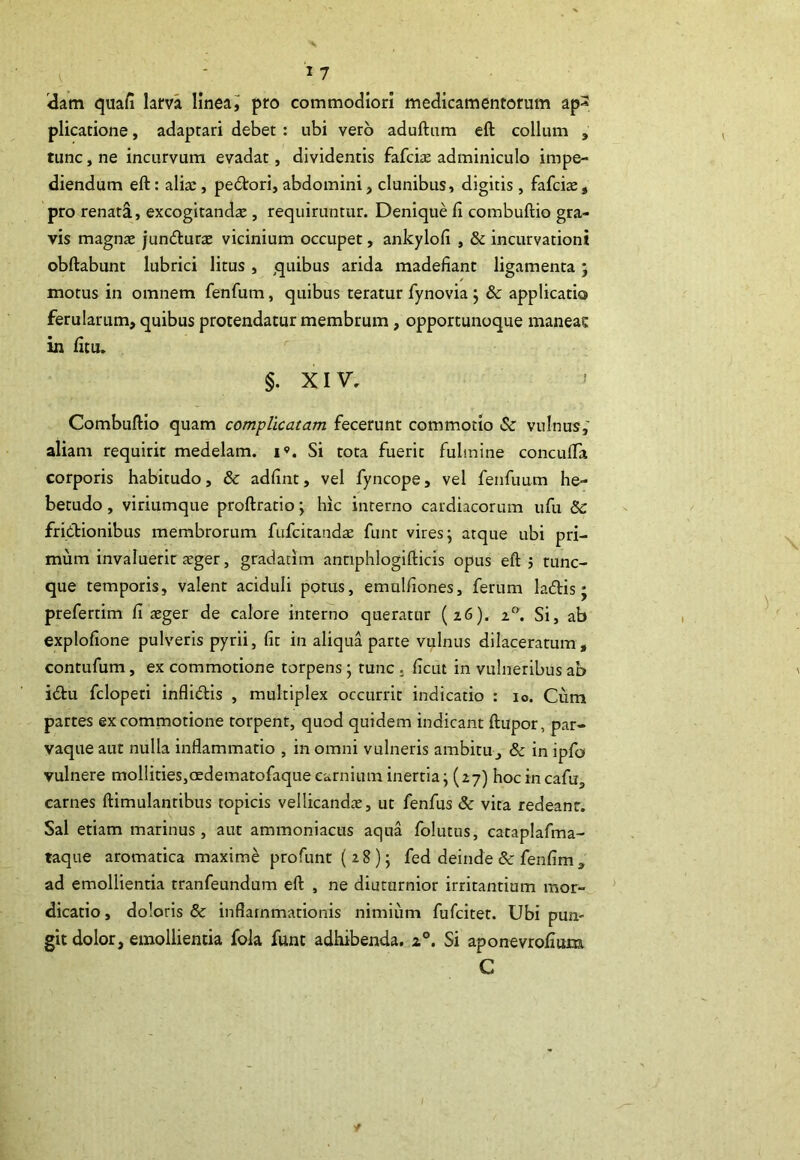 dam quafi larva linea i pro commodiori medicamentorum ap^ plicatione, adaptari debet : ubi vero aduftum eft collum , tunc, ne incurvum evadat, dividentis fafciae adminiculo impe- diendum eft: alix, pedori, abdomini, clunibus, digitis, fafcias, pro renati, excogitandx , requiruntur. Denique fi combuftio gra- vis magnx jundurx vicinium occupet, ankylofi , & incurvationi obftabunt lubrici litus , quibus arida madefiant ligamenta; motus in omnem fenfum, quibus teratur fynovia } & applicatio ferularum, quibus protendatur membrum, opportunoque maneae in fitu. §. XIV. ' Combuftio quam complicatam fecerunt commotio & vulnus,' aliam requirit medelam, i». Si tota fuerit fulmine concufla corporis habitudo, & adfint, vel fyncope, vel fenfuum he- betudo , viriumque proftratio y hic interno cardiacorum ufu & frictionibus membrorum fufcitaudae funt vires; atque ubi pri- mum invaluerit xger, gradatim antiphlogifticis opus eft 5 tunc- que temporis, valent aciduli potus, emulfiones, ferum ladis; prefertim fi aeger de calore interno queratur (z6). zn. Si, ab explofione pulveris pyrii, fit in aliqua parte vulnus dilaceratum, contufum, ex commotione torpens; tunc . ficut in vulneribus ab idu fclopeti inflidis , multiplex occurrit indicatio : io. Cum partes ex commotione torpent, quod quidem indicant ftupor, par- vaque aut nulla inflammatio , in omni vulneris ambitu, & in ipfo vulnere mollities,aedetnatofaque carnium inertia; (27) hocincafu., carnes ftimulantibus topicis vellicandx, ut fenfus & vita redeant. Sal etiam marinus, aut ammoniacus aqua folutns, cataplafma- taque aromatica maxime profunt (28); fed deinde & fenfim 9 ad emollientia tranfeundum eft , ne diuturnior irritantium mor- dicatio , doloris & inflammationis nimium fufcitet. Ubi pun- git dolor, emollientia fola funt adhibenda. z°. Si aponevrofium C