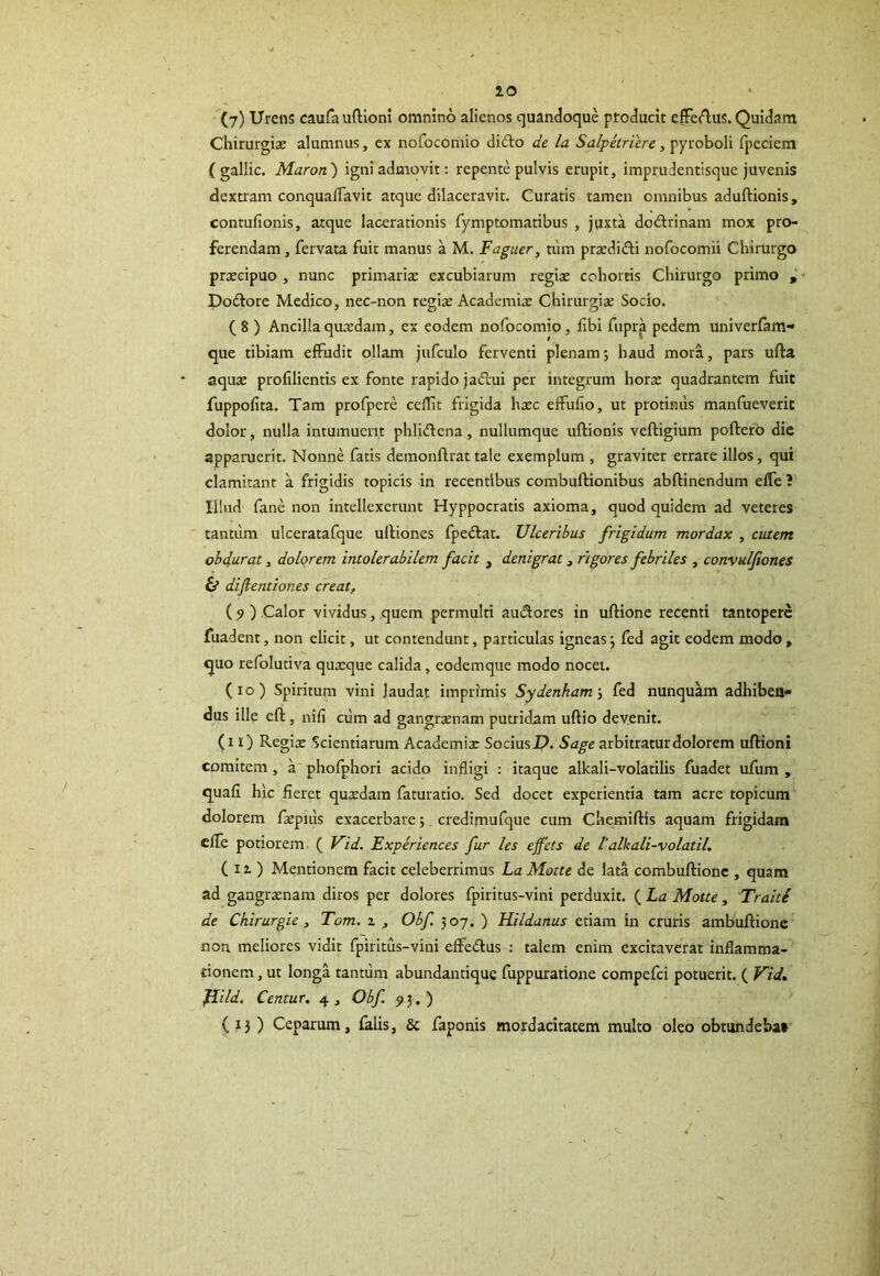 (7) Urens caufauftioni omnino alienos quandoque producit effertus. Quidam Chirurgis alumnus, ex nofocomio dirto de la Salpetriere, pyroboli fpeciem ( gallic. Maron ) igni admovit: repente pulvis erupit, imprudentisque juvenis dextram conquaflavit atque dilaceravit. Curatis tamen omnibus aduftionis, contufionis, atque lacerationis fymptomatibus , juxta dortrinam mox pro- ferendam , fervata fuit manus a M. Faguer, tum prsdirti nofocomii Chirurgo prscipuo , nunc primaris excubiarum regis cohortis Chirurgo primo , Dortore Medico, nec-non regis Academis Chirurgis Socio. ( 8 ) Ancilla qusdam, ex eodem nofocomio , fibi fupra pedem univerfam- que tibiam effudit ollam jufculo ferventi plenam; haud mora, pars ufta aqus profilientis ex fonte rapido jartui per integrum hors quadrantem fuit fuppofita. Tam profpere ceflit frigida hsc effulio, ut protinus manfueverit dolor, nulla intumuerit phlirtena, nullumque uftionis veftigium poftero die apparuerit. Nonne fatis demonftrat tale exemplum , graviter errare illos, qui clamitant a frigidis topicis in recentibus combuftionibus abftinendum effe ? Illud fane non intellexerunt Hyppocratis axioma, quod quidem ad veteres tantum ulceratafque ultiones fpertat. Ulceribus frigidum mordax , cutem obdurat, dolorem intolerabilem facit , denigrat, rigores febriles , convulfiones & dijlentiones creatf (9 ) Calor vividus, quem permulti aurtores in ufrione recenti tantopere fuadent, non elicit, ut contendunt, particulas igneas; fed agit eodem modo, quo refolutiva qusque calida, eodemque modo nocet. (io) Spiritum vini laudat imprimis Sydenham; fed nunquam adhiben- dus ille cft, nili cum ad gar.grsnam putridam ultio devenit. (i i) Regis Scientiarum Academis Socius D. Sage arbitratur dolorem ultioni comitem , a phofphori acido infligi : itaque alkali-volatilis fuadet ufum , quali hic fieret qusdam faturatio. Sed docet experientia tam acre topicum dolorem fspuis exacerbare; credimufque cum Chemiltis aquam frigidam effe potiorem, ( Vid. Experiences fur les ejfets de lalkali-volatil. ( 11 ) Mentionem facit celeberrimus La Motte de lata combultione , quam ad gaagrsnam diros per dolores fpiritus-vini perduxit. ( La Motte, Traiti de Chirurgie, Tom. z , Obf 307. ) Hildanus etiam in cruris ambuftione non meliores vidit fpiritus-vini effertus : talem enim excitaverat inflamma- tionem , ut longa tantum abundantique fuppuratione compefci potuerit. ( Vid FLild. Centur. 4, Obf 93.) ( 13 ) Ceparum, falis, 6c faponis mordacitatem multo oleo obtundebat