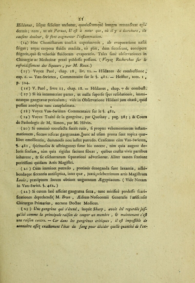 Hildanus, iifque feliciter utebatur, quotiefcumque integra reman&rat epi- dermis 5 nam , ut ait Par&us, II efl a noter que, ou il y a ecorchure, iis caufent douleur, & font augmenter l'inflammation. (14) Hoc Chemiftarum conib.t experimentis , ab evaporatione nafci frigus; atque corpora fluidis madida, eo plus 3 dum. ficcefcunt, concipere frigoris,quo fit velocius fluidorum evaporatio. Tales fane obfervationes in Chirurgiae ac Medecinae praxi prodefle polTunt. ( Foyep Recherches fur le refroidijfement des liqueurs , par M. Roux.) (15) Voyez Pare, chap. 18, liv. n. - Hildanus de combuftione cap. 6. — Van-Svieten, Commentaire fur le §. 481, Heifter, tom. 1 , P- ( 16) V. Pare , livre 11, cbap. 18. — Hildanus , ehap. 7 de combufl:,' ( 17 ) Si ita intumuerint partes, ut nulla fuperfit fpes refolutionis, iinmi- neatque gangraenae periculum; vide in Obfervatione Hildani jam citata, quid poflint anodyna tunc cataplafmata. . ( 18 ) Voyez Van-Swieten Commentaire fur le §. 481. (19) Voyez Traite de la gangrene, par Quefnay , pag. i8y ; & Cours de Pathologie de M. Simon, par M. Hevin. (zo) Si omnino torrefadla fuerit cutis, fi propter vehementiorem inflam- mationem , ficcam referat gangraenam ,[]tunc ad ufum prona funt topica quae- libet emollientia, dummodo non inftet putredo. Cenfemus cum Van-Swieten, 481, fpirituofos & aftringentes fotus hic nocere , tum quia augent do- loris fenfum , tum quia rigidas faciunt fibras , quibus cruftae vivis partibus inhaerent, & fic efcharrarum feparationi adverfantur. Aliter tamen fentiunt peritiflimi quidam Artis Magiftri. ( zi ) Ctim imminet putredo , protinus deneganda funt laxantia, adhi- bendaque ficcantia antifeptica, inter quae , juxta^celeberrimum artis Magiftrum Louis, praecipuum locum obtinet unguentum dEgyptiacum. ( Vide Notam in Van-Swiet. §. 46Z. ) (zz) Si cutem late afficiat gangraena ficca, tunc mirifice prodeffe fcari- ficationes deprehendit] M, Brun , vEdium Nofocomii Generalis rarifienfis Chirurgus Primarius, necnon Do&or Medicus. (13) Une gangrene qui s‘etend , inquit Sharp , avoit ete regar dee juf- quici comme la principale raifon de couper un membre , & maintenant cefi une raifon coatre. — Car dans les gangrenes critiques , il eft impojfible de Bonnoitre ajfe£ exaftement Vetat du fang pour decider quelle quantite del‘ex~