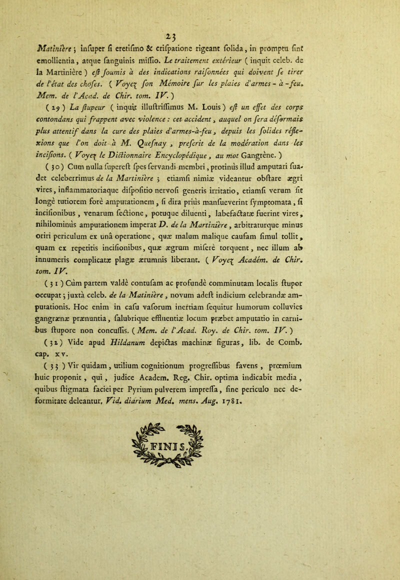 Maliniore; infuper fi eretifmo & crifpations rigeant folida, in prompta fint emollientia, atque fanguinis mifflo. Le traitement exterieur ( inquit celeb. de la Martiniere ) eft Joumis a des indications raifonnees qui doivent fe tirer de letat des chofes. ( Voye£ fon Memoire fur les plaies d'armes -a- feu. Mem. de lAcad. de Chir. tom. IV. ) ( i? ) La ftupeur ( inquit illuftrifflmus M. Louis) eft un effet des corps contondans qui frappent avec violence : cet accident , auquel on fera deformais plus attentif dans la cure des plaies d’ armes-a-feu, depuis les folides refle- xions que lon doit d M. Quefnay , prefcrit de la moderation dans les incifons. ( Voye£ le Diclionnaire Encyelopedique, au mot Gangrene. ) (30) Cum nulla fupereft fpes fervandi membri, protinus illud amputari fua- det celeberrimus de la Martiniere 5 etiamfi nimia: videantur obftare aegri vires, inflammatoriaque difpofitio nervofi generis irritatio, etiamfi verum fit longe tutiorem fore amputationem, fi dira prius manfueverint fymptomata, fi ineifionibus , venarum feftione, potuque diluenti, labefadata: fuerint vires , nihilominus amputationem imperat D. de la Martiniere , arbitraturque minus oriri periculum ex una operatione, qua: malum malique caufam fimul tollit, quam ex repetitis ineifionibus, qua: aegrum mifere torquent, nec illum ab innumeris complicata: plaga: aerumnis liberant. ( Voyeq_ Academ. de Chir. tom. IV. (31) Cum partem valde contufam ac profunde comminutam localis ftupor occupat 3 juxta celeb. de la Matiniere , novum adeft indicium celebranda: am- putationis. Hoc enim in cafu vaforum inertiam fequitur humorum colluvies gangraena: praenuntia, falubrique effluentia: locum praebet amputatio in carni- bus ftupore non concuffls. {Mem. de l‘Acad. Roy. de Chir. tom. IV.) (31) Vide apud Hildanum depi&as machina: figuras, lib. de Comb. cap. xv. (33) Vir quidam, utilium cognitionum progrefflbus favens , proemium huic proponit , qui , judice Academ. Reg. Chir. optima indicabit media , quibus ftigmata faciei per Pyrium pulverem impreffa, fine periculo nec de- formitate deleantur, Vid. diarium Med. mens. Aug. 1781.