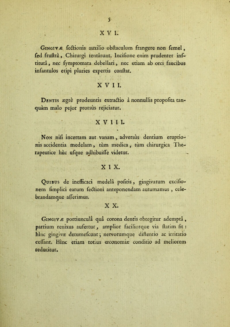 XVI. Gingiva fe&ionis auxilio obftaculum frangere non femel, fed fruftra, Chirurgi tentarunt. Incifione enim prudenter inf- tituta, nec fymptomata debellari, nec etiam ab orci faucibus infantulos eripi pluries expertis conftat. XVII. Dentis aegre prodeuntis extra&io a nonnullis propofita tan- quam malo pejor prorsus rejiciatur. XVIII. Non nifi incertam aut vanam, adversus dentium eruptio- nis accidentia medelam, tum medica, tum chirurgica The- rapeutice huc ufque adhibuiffe videtur. X I X. Quibus de inefficaci medela pofitis, gingivarum excifio- nem fimplici earum fe&ioni anteponendam autumamus , cele- brandamque afferimus. X X. Gingivae portiuncula qua corona dentis obtegitur adempta, partium renixus aufertur3 amplior faciliorque via ftatim fit: hinc gingivas detumefcunt j nervorumque diftentio ac irritatio ceffant. Hinc etiam totius ceconomi» condicio ad meliorem reducitur.