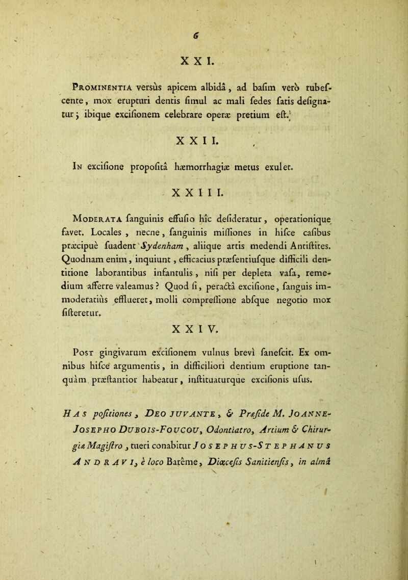 XXI. Prominentia versus apicem albida, ad bafim vero rubef- cente, mox erupturi dentis fimul ac mali fedes fatis defigna- tur j ibique exciflonem celebrare operte pretium eft/ XXII. In excifione propofita haemorrhagiae metus exui et. XXIII. Moderata fanguinis effufio hic defideratur, operationique favet. Locales , necne , fanguinis miffiones in hifce cafibus praecipue fuadent Sydenham , aliique artis medendi Antiftites. Quodnam enim, inquiunt, efficacius praefentiufque difficili den- titione laborantibus infantulis, nili per depleta vafa, reme- dium afferre valeamus ? Quod li, peratffa exciffone, fanguis im- moderatius efflueret, molli compreffione abfque negotio mox fifteretur. x x i y. Post gingivarum exciffonem vulnus brevi fanefcit. Ex om- nibus hifce argumentis, in difficiliori dentium eruptione tan- quam praeftantior habeatur, inftituaturque excifionis ufus. Has pojitiones 3 Deo juvante , & Prajide M. Joanne- Josepho DUBOIS-FouCOUy Odontiatro, Artium & Chirur- gia Magiftro tueri conabitur J o s E p H u s-S tephAnus ANDRAVi^e loco Bareme, Diacejis Saniticnjis, in almi i