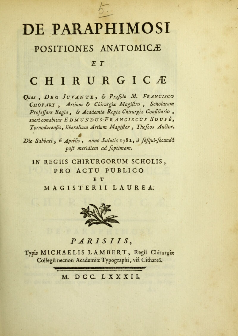 DE PARAPHIMOSI POSITIONES ANATOMICAE E T chirurgica^ Quas , Deo Juvante, & Pujidc M. Francisco Chopart , Artium & ChirurgU Magijlro , Scholarum Profejfore Regio y & AcademU Regu Chirurgu Confiliario y tueri conabitur E D M U N DU S-F RANCiscus S O U P i , Tornodurenjis, liberalium Artium Magijler , Thefeos Auclor, 4 Die Sabbati y C> Aprilis, anno Salutis 1781, d fefqui-fecundd pojl meridiem ad feptimam, IN REGIIS CHIRURGORUM SCHOLIS, PRO ACTU PUBLICO E T MAGISTERII LAUREA; PARISIIS, Typis MICHAELIS LAMBERT, Regii Chirurgiae Collegii necnon Academix Typographi, via Cicharea,