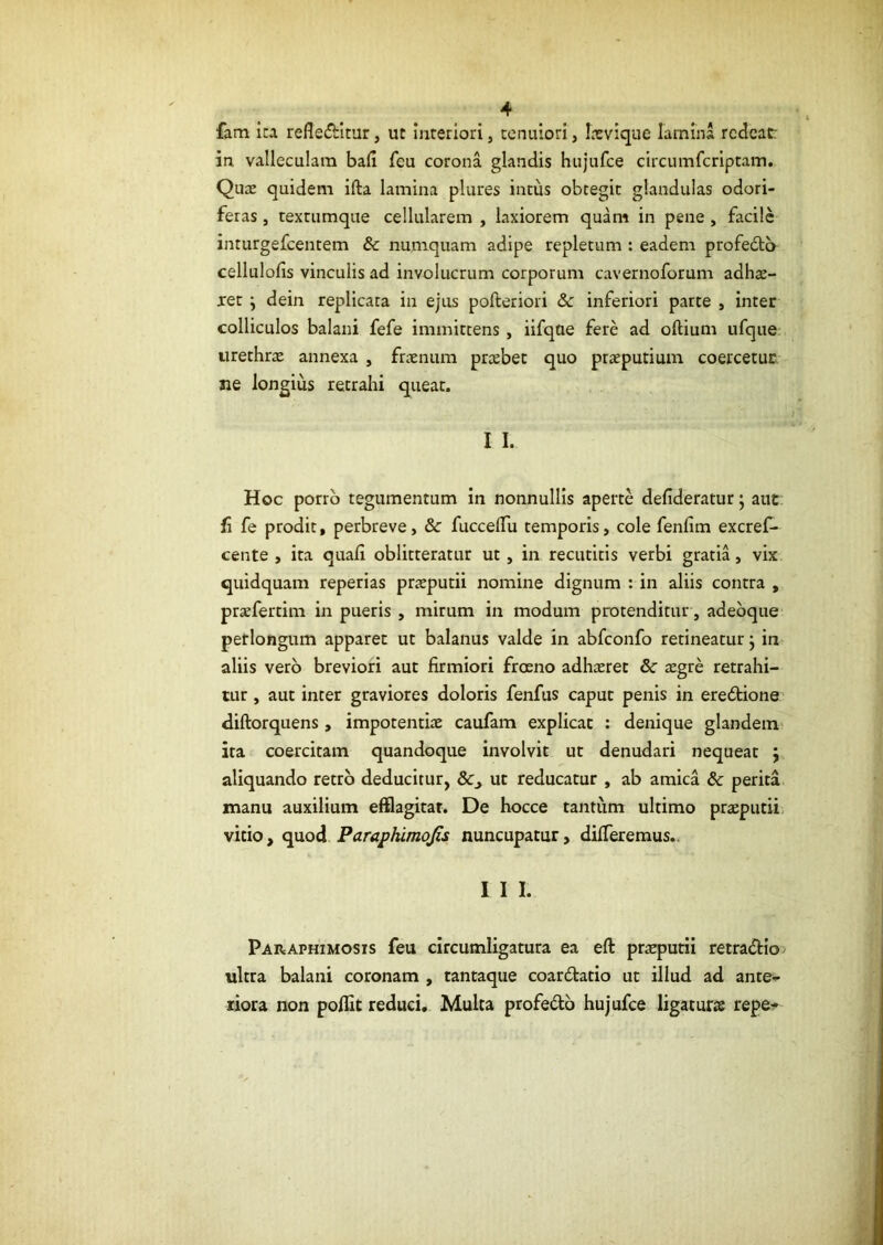 fam ita refledbltur, ut interiori, tenuiori, Itevique lamina redeat: in, valleculam bali feu corona glandis hujufce circumferiptam. Quae quidem ifta lamina plures intus obtegit glandulas odori- feras , textumque cellularem , laxiorem quam in pene , facile inturgefeentem & numquam adipe repletum : eadem profeda cellulofis vinculis ad involucrum corporum cavernoforum adhae- ret j dein replicata in ejus pofteriori dc inferiori parte , inter colliculos balani fefe immittens, ilfque fere ad oftium ufque urethrae annexa , fraenum praebet quo praeputium coercetur Jie longius retrahi queat. I I. Hoc porro tegumentum in nonnullis aperte defideratur j aut fi fe prodit, perbreve, & fuccelTu temporis, cole fenllm excref- cente , ita quali oblitteratur ut, in recutitis verbi gratia, vix quidquam reperias praeputii nomine dignum : in aliis contra , praefertim in pueris , mirum in modum protenditur, adebque perlongum apparet ut balanus valde in abfconfo retineatur j in aliis vero breviori aut firmiori froeno adhaeret 8c aegre retrahi- tur , aut inter graviores doloris fenfus caput penis in eredione diftorquens , impotentiae caufam explicat : denique glandem^ ita coercitam quandoque involvit ut denudari nequeat ; aliquando retro deducitur, ut reducatur , ab amica & perita manu auxilium efflagitar. De hocce tantum ultimo praeputii; vitio, <i\xod Paraphimqfis nuncupatur, differemus.. I I I. Paraphimosis feu circumligatura ea eft praeputii retradtio ultra balani coronam , tantaque coardtario ut illud ad ante-p riora non polfit reduci. Multa profedb hujufce ligaturae repe^