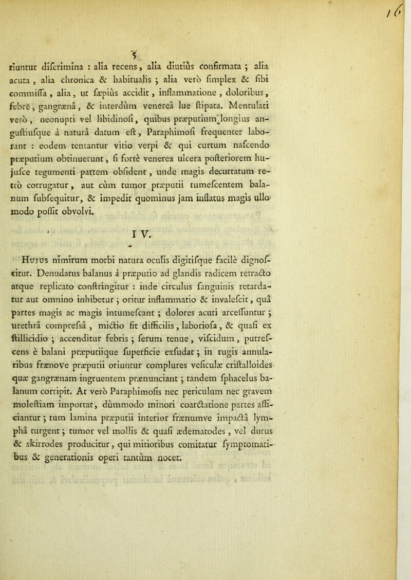 s rluntur dlfcrimlna : alia recens, alia diutius confirmata ] alia acuta , alia chronica Sc habitualis ; alia vero fimplex &c fibi GommilTa, alia, ut faEpius accidit, inflammatione, doloribus, febre, gangraena, & interdum venerea lue ftipata. Mentulati vero , neonupti vel libidinofi, quibus praeputiumMongius an- guftiufque a natura datum eft, Paraphimofi frequenter labo- rant : eodem tentantur vitio verpi & qui curtum nafcendo praeputium obtinuerunt, fi forte venerea ulcera poilerlorem hu- jufce tegumenti partem obfident, unde magis decurtatum re- tro corrugatur, aut cum tumor praeputii tumefcentem bala- num fubfequitur, & impedit quominus jam inflatus magis ullo modo poflic obvolvi. I V. Hujus nimirum morbi natura oculis digltlfone facile dignof* citur. Denudatus balanus a pricputio ad glandis radicem rerradto atque replicato confringitur : inde circulus fanguinis retarda- tur aut omnino inhibetur ; oritur inflammatio & invalefcit, qua partes magis ac magis intumefcant ; dolores acuti arcefluntur; urethra comprefsa , midtio fit difficilis, laboriofa, & quafi ex ftillicidio ; accenditur febris ; ferum tenue, vifcidum, putref- cens e balani pneputiique fuperficle exfudat j in rugis annula- ribus fracnove praeputii oriuntur complures veficulae criffalloides» quae gangrjenam ingruentem prienunciant j tandem fphacelus ba- lanum corripit. At vero Paraphimofis nec periculum nec gravem moleftiam importat, dummodo minori coarctatione partes affi- ciantur j tum lamina praeputii interior fraenumve impaCta lym- pha turgent; tumor vel mollis & quafi aedematodes , vel durus & skirrodes producitur, qui mitioribus comitatur fyraptomati-- bus & generationis operi tantum nocet.