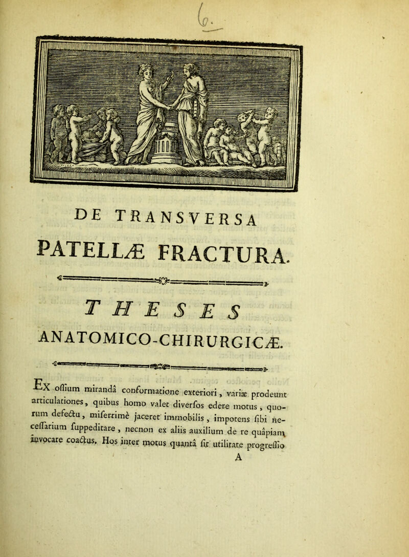 DE TRANSVERSA PATELLA? FRACTURA. theses ANATOMICO-CHIRURGIC^. oflium miranda conformatione exteriori, vari* prodeunt articulationes, quibus homo valet diverfos edere motus, quo- rum defedu, miferrime jaceret immobilis, impotens fibi ne- ceflarium fuppeditare , necnon ex aliis auxilium de re quapiam auvocare coaftus. Hos inter motus quanta fit utilitate progreflio A