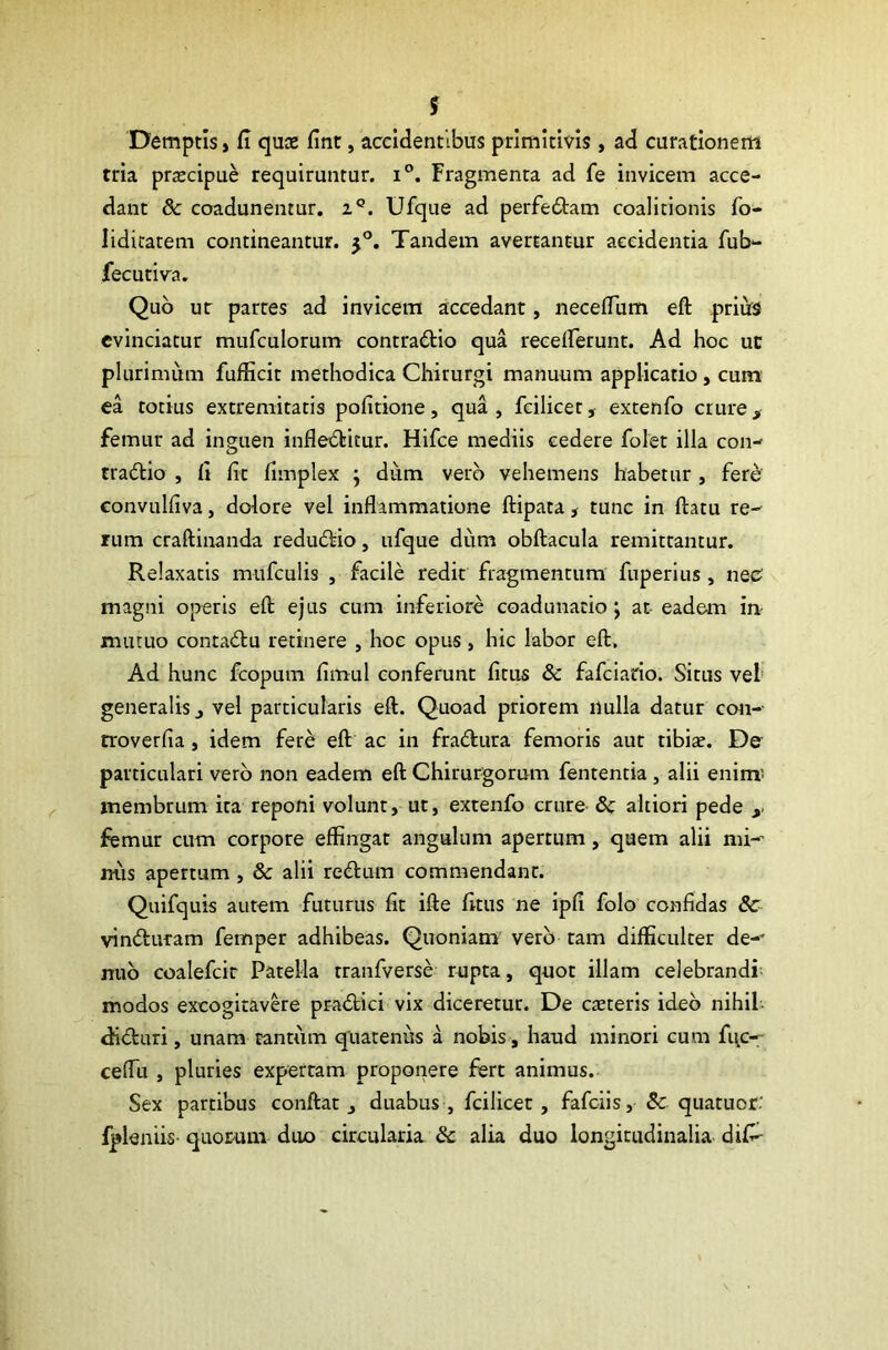 Demptis, fi qua» fint, accidentibus primitivis, ad curationem tria praecipue requiruntur. i°. Fragmenta ad fe invicem acce- dant 8c coadunentur. z°. Ufque ad perfeCtam coalitionis fo- Iiditatem contineantur. 50. Tandem avertantur accidentia fub- fecutiva. Quo ur partes ad invicem accedant, neceffum eft prius evinciatur mufculorum contraCtio qua receflerunt. Ad hoc uc plurimum fufficit methodica Chirurgi manuum applicatio, cum ea totius extremitatis politione, qua , fcilicet, extenfo crure , femur ad inguen infleCtitur. Hifce mediis cedere folet illa con- tractio , fi fit fimplex ; diim vero vehemens habetur , fer£ convulfiva, dolore vel inflammatione ftipata, tunc in flatu re- rum craftinanda reduCtio, ufque dum obftacula remittantur. Relaxatis mufculis , facile redit fragmentum fuperius, neo magni operis eft ejus cum inferiore coadunatio; at-eadem in- mutuo contaCtu retinere , hoc opus , hic labor eft. Ad hunc fcopum fimul conferunt fitus & fafciario. Situs vel generalis j vel particularis eft. Quoad priorem nulla datur con- troverfia , idem fere: eft ac in fraCtura femoris aut tibiae. De particulari vero non eadem eft Chirurgorum fententia , alii enim! membrum ita reponi volunt, ut, extenfo crure 8c altiori pede , femur cum corpore effingat angulum apertum, quem alii mi-' mis apertum , & alii reCtum commendant. Quifquis autem futurus fit ifte fitus ne ipfi folo confidas Sc vinCturam femper adhibeas. Quoniam vero tam difficulter de-* nuo coalefcir Patella rranfverse rupta, quot illam celebrandi modos excogitavere praCtici vix diceretur. De exteris ideo nihil diCturi, unam tantum quatenus a nobis, haud minori cum fuc- ceffu , pluries expertam proponere fert animus. Sex partibus conftat , duabus, fcilicet, fafeiis, Sc quatuor' fpleniis- quorum duo circularia & alia duo longitudinalia difi-