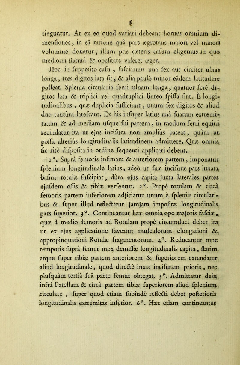 tinguntur. At ex eo quod variari debeant horum omnium di- menfiones, in ea ratione qua pars aegrotans majori vel minori volumine donatur, illum pra: canteris cafum eligemus in quo mediocri ftatura 5c obefitate valeret reger. Hoc in fuppofiro cafu , fafciarum una fex aut circiter ulnas longa, tres digitos lata fit, & alia paulo minor eadem latitudine polleat. Splenia circularia femi ulnam longa, quatuor fere di- gitos lata & triplici vel quadruplici ljnteo fpida fint. E longi- tudinalibus , qua: duplicia fufficiunt, unum fex digitos & aliud duo tantum latefcant. Ex his infuper latius una fuarum extremi- tatum & ad mediam ufque fui partem, in modum ferri equini recindatur ita ut ejus incifura non amplius pateat, quam ut poffit alterius longitudinalis latitudinem admittere. Qute omnia jfic rite difpofita in ordine fequenti applicari debent. i °. Supra femoris infimam & anteriorem partem , imponatur fplenium longitudinale latius, adeo ut fua: incifura: pars lunata bafim rotula: fufcipiat, dum ejus capita juxta laterales partes ejufdem oflis &c tibia: verfentur. z°. Prope rotulam & circa femoris partem inferiorem adjiciatur unum e fpleniis circulari- bus &. fuper illud refledtatur jamjam impolitae longitudinalis pars fuperior. 30. Contineantur liare omnia ope majoris fafciar, qua: a medio femoris ad Rotulam prope circumduci debet ita ut ex ejus applicatione faveatur mufculorum elongationi & appropinquationi Rotula: fragmentorum. 40. Reducantur tunc temporis fupra femur mox demilhe longitudinalis capita, ftatim atque fuper tibiae partem anteriorem & fuperiorem extendatur aliud longitudinale, quod diredte ineat incifuram prioris, nec plufquam tertia fua parte femur obtegat, 50. Admittatur dein infra Patellam & circa partem tibiae fuperiorem aliud fplenium circulare , fuper quod etiam fubinde refledti debet pofterioris longitudinalis extremitas inferior. 6Haec etiam contineantur