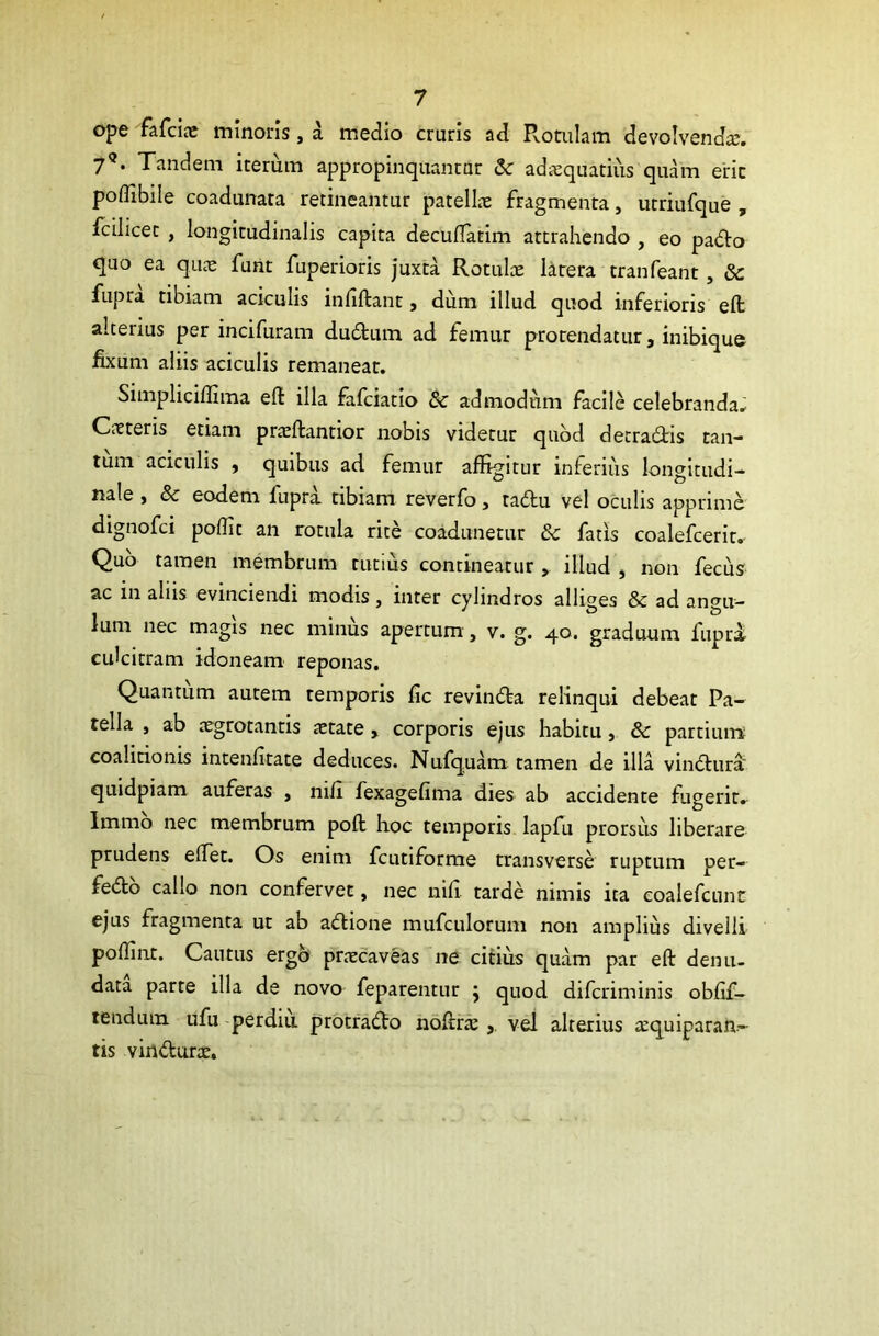 ope fafcije minoris, a medio cruris ad Rotulam devolvenda?. 7?. Tandem iterum appropinquantur & adaequatius quam erit poflibile coadunata retineantur patellae fragmenta, utriufque , fcilicet , longitudinalis capita decuftatim attrahendo , eo pado quo ea quae funt fuperioris juxta Rotulae latera tranfeant, & fupra tibiam aciculis infiftant, dum illud quod inferioris elt alterius per incifuram dudum ad femur protendatur, inibique fixum aliis aciculis remaneat. Simpliciffima eft illa fafciatio & admodum facile celebranda. Caeteris etiam praeftantior nobis videtur quod detradis tan- tum aciculis f quibus ad femur affigitur inferius longitudi- nale , & eodem lupra tibiam reverfo, tadu vel oculis apprime dignofci poflit an rotula rite coadunetur & fatis coalefcerit. Quo tamen membrum tutius contineatur * illud , non fecus ac in aliis evinciendi modis, inter cylindros alliges & ad angu- lum nec magis nec minus apertum, v. g. 40. graduum fupra culcitram idoneam reponas. Quantum autem temporis fic revinda relinqui debeat Pa- tella , ab cegrotantis tetate » corporis ejus habitu , 8c partium eoalitionis intenfitate deduces. Nufquam tamen de illa vindura quidpiam auferas , nili fexagefima dies ab accidente fugerit. Immo nec membrum poft hoc temporis Iapfu prorsus liberare prudens edet. Os enim fcutiforme transverse ruptum per- fedo callo non confervet, nec nifi. tarde nimis ita eoalefcunt ejus fragmenta ut ab adione mufculorum non amplius divelli poftint. Cautus ergo pnecaveas ne citius quam par eft denu- data parte illa de novo feparentur } quod difcriminis obfif- tendutn ufu perdiu protrado noftra? , vel alterius tequiparan- tis vindune.