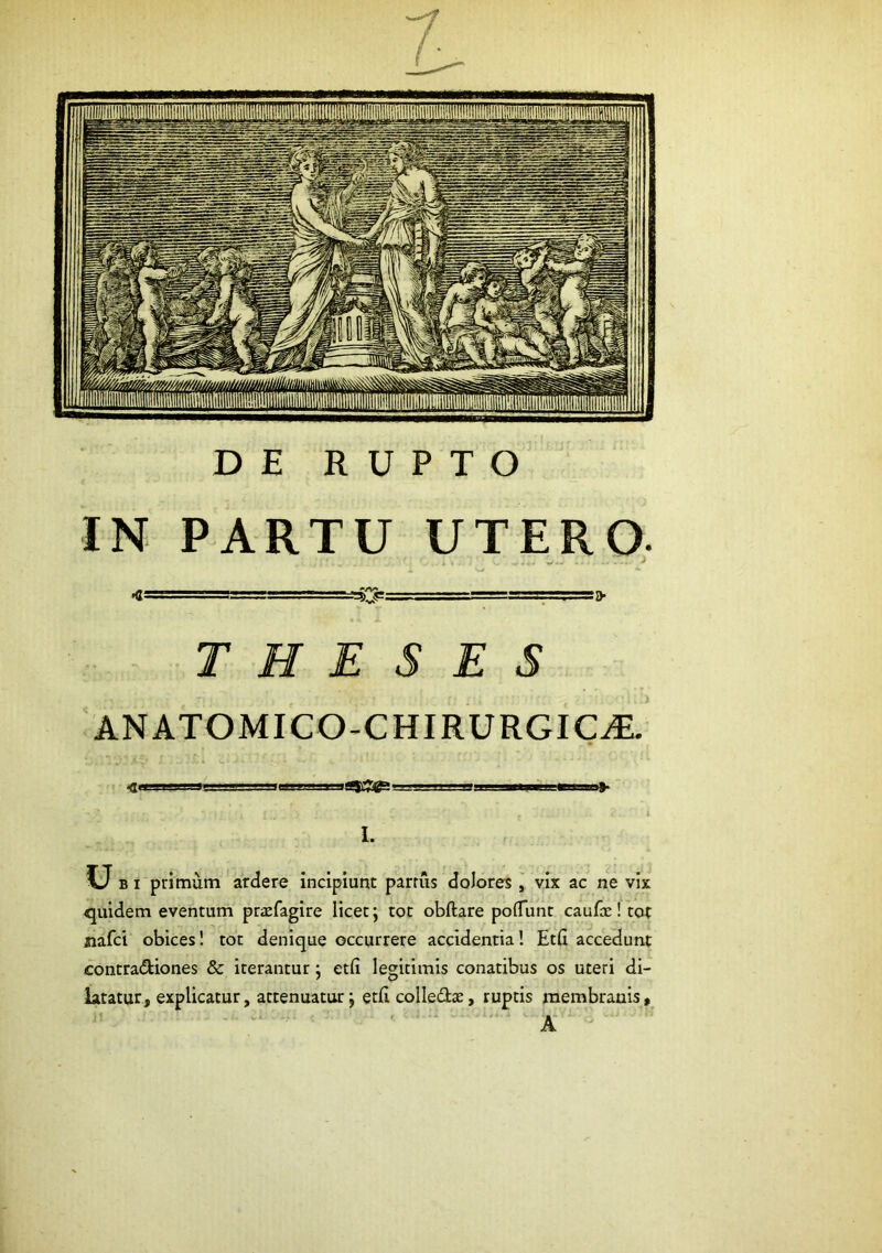 DE RUPTO IN PARTU UTERO; ; - —~!aaar i> THESES ANATOMICO-CHIRURGIC^ i.i— ■!! II II i I. Ub I primum ardere incipiunt parrus dolores , vix ac ne vix quidem eventum pricfagire licet; tot obftare poflTunt caufce! tot nafci obices 1 tot denique occurrere accidentia! Etfi accedunt contra<^iones & iterantur; etfi legitimis conatibus os uteri di- latatur, explicatur, attenuatur; etfi colledte, ruptis membranis, A