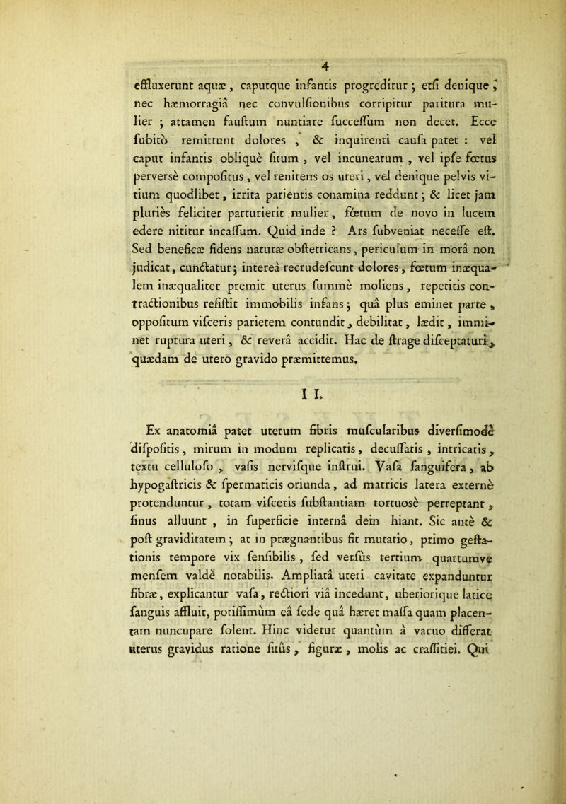 effluxerunt aquas, caputque infantis progredirut; etfi denique , nec hasmorragia nec convulfionibus corripitur paiitura mu- lier j attamen fauftum nuntiare fucceirum non decet. Ecce fubitb remittunt dolores , & inquirenti caufa patet : vel caput infantis oblique fitum , vel incuneatum , vel ipfe fcetus perverse compofitus , vel renitens os uteri, vel denique pelvis vi- tium quodlibet, irrita parientis conamina reddunt j 6c licet jam plurii feliciter parturierit mulier, fcetum de novo in lucem edere nititur incaffum. Quid inde ? Ars fubveniat neceffe eft. Sed beneficte fidens naturte obftetricans, periculum in mora non judicat, cuntSlaturj interea recrudefcunt dolores, fcetum inaequa- lem inaequaliter premit uterus fumme moliens, repetitis con- tractionibus refiftit immobilis infans j qua plus eminet parte , oppofitum vifceris parietem contundit, debilitat, laedit, immi- net ruptura uteri, & revera accidit. Hac de ftrage difeeptaturi_^ 'quaedam de utero gravido praemittemus. I I. Ex anatomia patet uterum fibris mufcularibus diverfimod^ difpofitis, mirum in modum replicatis, deculTatis , intricatis , textu cellulofo , vafis nervifque inftrui. Vafa fanguifera, ab hypogaftricis & fpermaticis oriunda, ad matricis latera externe protenduntur , totam vifceris fubftantiam tortuose perreptant , finus alluunt , in fuperficie interna dein hiant. Sic ante & poft graviditatem j at in praegnantibus fit mutatio, primo gefta- tionis tempore vix fenfibilis , fed verfiis tertium quarturavc menfem valde notabilis. Ampliata uteii cavitate expanduntur fibrte, explicantur vafa, reCtiori via incedunt, uberiorique latice fanguis affluit, potillimum ea fede qua haeret maffa quam placen- tam nuncupare folenr. Hinc videtur quantum a vacuo differat Hterus gravidus ratione fuus, figurae, molis ac craflitiei. Qui