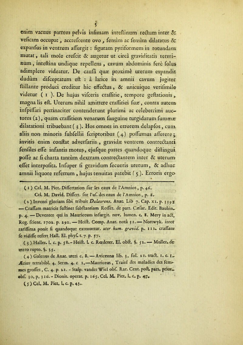 i enim vacuus parfem pelvis infimam inteflimim reiftum inter veficam occupat j accrefcente ovo ^ fensim ac fensim dilatatus & expanfus in ventrem afTurgit: figuram pyriformem in rotundam mutat, tali mole crefcic & augetur ut circa graviditatis termi- num , inteftina undique repellens , cavum abdominis fere folus adimplere videatur. De caufa quaj proxime uterum expandit dudum difceptatum eft : a latice in amnii cavum jugitec ftillante produci creditur hic effedfus, & unicuique verifimile videtur ( i ). De hujus vifceris craflitie, tempore geftationis magna lis efl. Uterum nihil amittere craflitiei fux , contra autem infpiffari pertinaciter contenderunt plurimi ac celeberrimi auc- tores (i), quam crafTIciem venarum fanguine turgidarum fummte dilatationi tribuebant ( j). Hos omnes in- errorem delapfos, cum. aliis non minoris fubfellii fcriptoribus ( 4) pofTumus afferere invitis enim conftat adverfariis , gravidze ventrem contredlantt- fenfiles effe mfantis motus, ejufque partes quandoque diftingui pofTe ac fi charta cantum dextram contredtanrem inter & uterum eflec interpofita. Infuper li gravidum fecueris uterum, & adhuc amnii liquore refertum , hujus tenuitas patebit (5 ). Erroris ergo C I ) Cei. M. Piet. Diflertation £ur Ics eaux de TAmnios, p. ^6, Cei. M. David. Diflerc. fiir l’uf. deseau.x de TAmnios, p. 8.. ( t yInventi gloriam fibL tribuit Dulaurens. Anat; Lib 7. Cap. xi. p. 5 3p 1; — Craflam matricis fuftinet fubftantiam RolTet. de part. Cxfar. Edit. Bauhin^ p. 4. —Deventer qiti in Mauriceum infurgit. nov. lumen, c, 8. Mery ina<ff^ Reg. fcient. 1701. p. 192. — Heift. Comp. Anat. nota ji. — Nbrwyk. intec rariflima ponit fi quandoque extenuetur, uter hum. gravid. p.. 11 r. craflairr. fc vidifie refert Hali. EI. phyf. t. 7. p. 37. ( 3 ),Haller. L c. p. 58»- Heift. L c. Roedcrcr. El. obff. §. 52. — Mulier, dc- ctcro rupto. §. 3 3, (4) Galenus de Anat. uteri c. 8. — Avicenna lib. 3. fol. 21-. traft, i. c. i,- >Etius tetrabibl. 4, Serm. 4. c i.—Mauriceus, Traite des maladies des fem- mes grofies , C. 4. p. 21. - Stalp. vander Wiel obf. Rar. Cent. poft, pars, prior», ©bf. 50. p. 316. - Dionis, operat, p. 165. Cei. M. Piet. 1, c, p. 47*