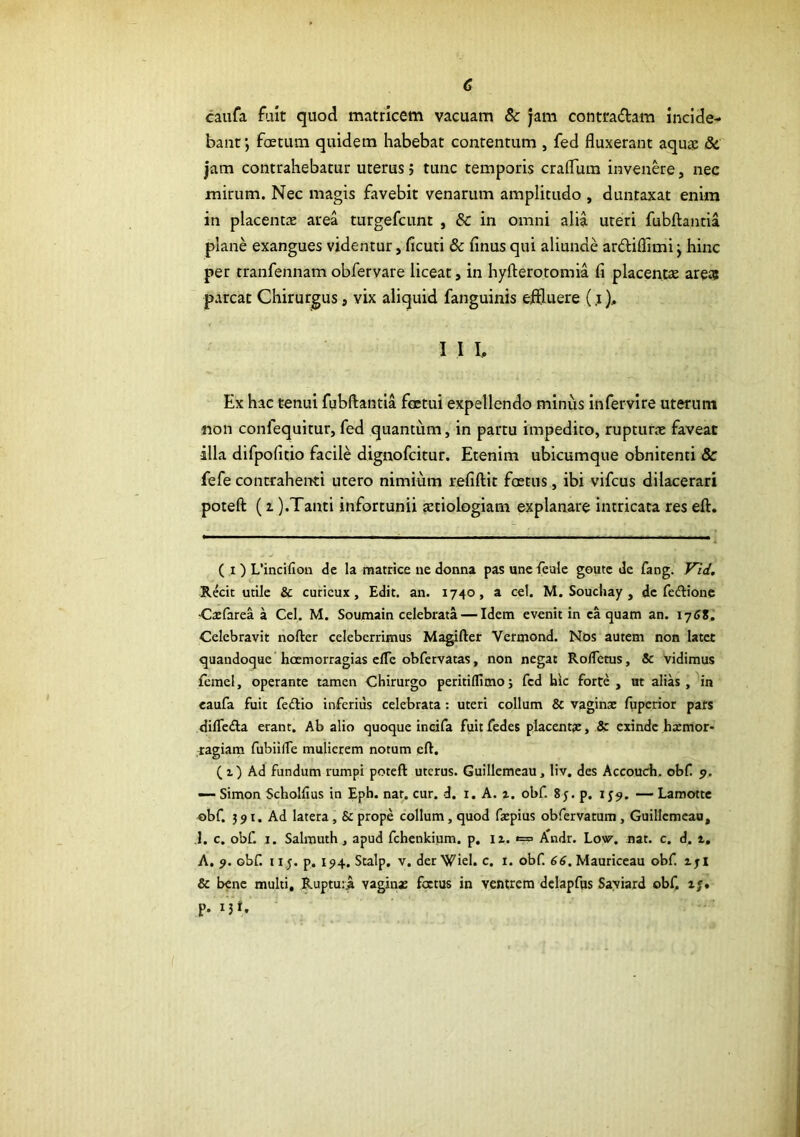 c caufa fuit quod matricem vacuam & jam contradam incide- bant ; foetum quidem habebat contentum , fed fluxerant aqu£e <Se jam contrahebatur uterus j tunc temporis craflum invende, nec mirum. Nec magis favebit venarum amplitudo , duntaxat enim in placentae area turgefcunt , &: in omni alia uteri fubftantia plane exangues videntur, ficuti & finus qui aliunde ardiflimi \ hinc per tranfennam obfervare liceat, in hyfterotomia fi placentae are» parcat Chirurgus, vix aliquid fanguinis effluere (,i), I I I, Ex hac tenui fubftantia fcetui expellendo minus Infervlre uterum non confequitur, fed quantum, in partu impedito, rupturae faveat -illa difpofitio facile dignofcitur. Etenim ubicumque obnitenti & fefe contrahenti utero nimium refiftit foetus, ibi vifcus dilacerari poteft (z ).Tanti infortunii aetiologiam explanare intricata res eft. ( I ) L’incifion de la matrice ne donna pas unefcule goutc de fangf Vid, Recit utile & curicux, Edit. an. 1740, a cel. M. Souchay , de fedlionc •Caifarea a Cel. M. Soumain celebrata — Idem evenit in ea quam an. Celebravit nofter celeberrimus Magifter Vermond. Nos autem non later quandoque hoemorragias elTc obfervatas, non negat RolTetus, & vidimus fcmel, operante tamen Chirurgo peritillimoj fed hk forte, at alias, in eaufa fuit feftio inferius celebrata : uteri collum & vaginae fuperior pars dilTeda erant. Ab alio quoque incifa fuitfedes placentae, & exinde haemor- ,ragiam fubiifTe mulierem notum eft. ( z ) Ad fundum rumpi poteft uterus. Guillemeau, liv, des Accoudi, obf 9. — Simon Scholfius in Eph. nat. cur. d. i. A. a. obf. 8y. p. 159. — Lamotte obf. 391. Ad latera, & prope collum, quod faepius obfervatum , Guillemeau, ,1. c. obf I. Salmuth , apud fchenkijim. p. li. *= /Cndr. Low, nat. c. d. 1. A. 9. obf 115. p. 194. Stalp. V. der Wiel. c. i. obf 66, Mauriceau obf iji & bene multi, Ruptu:^ vaginae foetus in ventrem dclapfus Saviard obf i/» p. i5t. '
