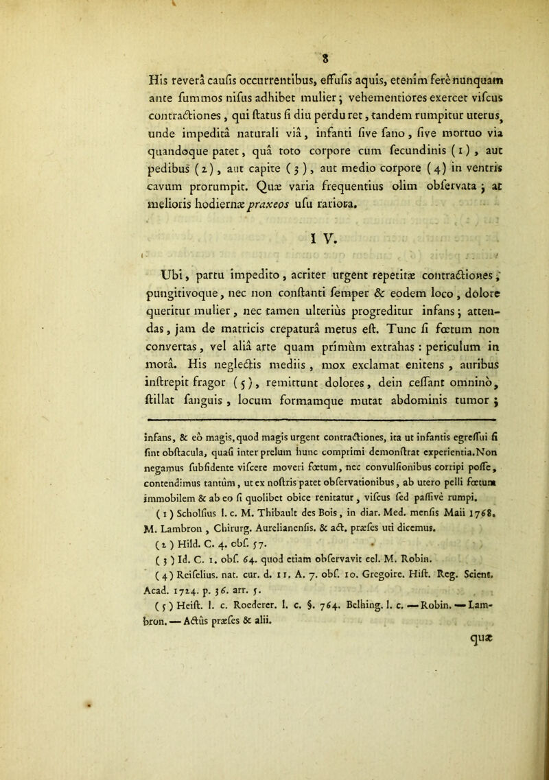 V 8 His revera caufis occurrentibus, efFufis aquis, etenim fere nunquam ance fummos nifus adhibet mulier; vehementioresexercet vifcus contradiones , qui ftatus fi diu perduret, tandem rumpitur uterus^ unde impedita naturali via, infanti five fano, five mortuo via quandoque patet, qua toto corpore cum fecundinis (i) , aut pedibus (z), aut capite ( 3 ), aut medio corpore (4) in ventris cavum prorumpit. Qux varia frequentius olim obfervata ; ac melioris hodiernae praxcos ufu rarioca. 1 V. I ' - . / Ubi, partu impedito , acriter urgent repetita contradiones ; pungitivoque, nec non conftanti femper & eodem loco, dolore queritur mulier, nec tamen ulterius progreditur infans; atten- das, jam de matricis crepatura metus eft. Tunc fi foetum non convertas, vel alia arte quam primum extrahas : periculum in mora. His negledis mediis , mox exclamat enitens , auribus inftrepit fragor (5), remittunt dolores, dein cefiant omnino, ftillat fanguis , locum formamque mutat abdominis tumor j infans, & eo magis, quod magis urgent contradtiones, ita ut infamis egrefTiii & fintobftacula, quafi inter prelum hunc comprimi dcmonfttat cxperientia.Non negamus fubfidente vifcerc moveri foetum, nec convullionibus corripi polTc, contendimus tantum, ut ex noftris patet obfervationibus, ab utero pelii foetum immobilem & ab eo fi quolibet obice renitatur , vifcus fed paffive rumpi. ( I) Scholfius 1. c. M. Thibault des Bois , in diar. Med. menfis Maii lySS, M. Lambron , Chirurg. Aurclianenfis. & a£t. prarfes uti dicemus. (1 ) Hild. C. 4. obf. 57. ( 3 ) Id. C. I. obf. 64, quod etiam obfervavit cel. M. Robin. (4) Reifelius. nat. cur. d. ii. A. 7. obf. 10. Gregoire. Hift. Rcg. Scient, Acad. 1714. p. 3^. arr. j, ( j ) Heift. 1. c. Roedercr. 1. c. §. 764. Belhing. 1. c.—Robin.-Lam- bron. — Aftus praefes & alii. qux