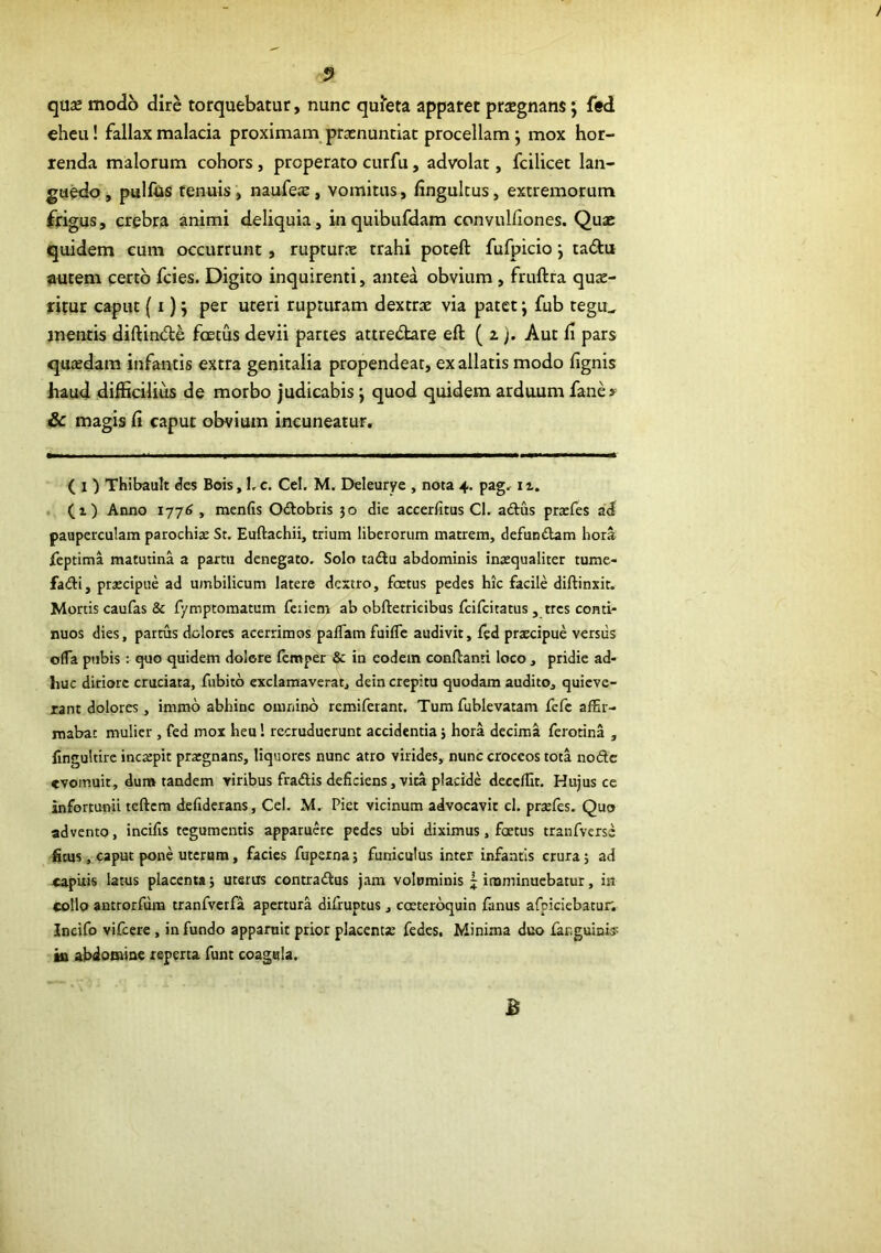 quse modo dire torquebatur, nunc quieta apparet prsgnans; fed eheu! fallax malacia proximam praenuntiat procellam j mox hor- renda malorum cohors, properato curfu, advolat, fcilicet lan- guedo j pullus tenuis, naufeae, vomitas, llngultus, extremorum frigus, crebra animi deliquia, inquibufdam convulfiones. Quae quidem cum occurrunt, rupturx trahi poteft fufpicio j tadu autem certo fcies. Digito inquirenti, antea obvium , fruftra qure- ritur caput (i) j per uteri rupturam dextrae via patet j fub tegu^ mentis diftin<5le foetus devii partes attredbre eft ( z j. Aut h pars quadam infantis extra genitalia propendeat, ex allatis modo lignis haud difficilius de morbo judicabis j quod quidem arduum fane» Sc magis li caput obvium incuneatur. ( I ) Thibault des Bois, 1,c. Cei. M. Deleurye , nota 4. pag, . (i) Anno 1776 , menfis Odobris 50 die accerfitus Cl. aftus prxfes ad pauperculam parochi«E St. Euftachii, trium liberorum matrem, defuniiam hora leptima matutina a partu denegato. Solo tadlu abdominis ina:qualiter tume- fadH, praecipue ad umbilicum latere dextro, foetus pedes hic facile diftinxit. Mortis caufas & fymptomatum fciiem ab obftetricibus fcifcitatus , tres conti- nuos dies, partus dolores acerrimos palTam fuifle audivit, fed praecipue versus olTa ptibis : quo quidem dolore femper & in eodem conllanti loco , pridie ad- huc ditiore cruciata, fubito exclamaverat, dein crepitu quodam audito, quieve- rant dolores, immb abhinc omnino remiferant. Tum fublevatam fefe affir- mabat mulier , fed mox heu! recruduerunt accidentia j hora decima ferotina , lingultire incaepit praegnans, liquores nunc atro virides, nunc croceos tota nofte evomuit, dum tandem viribus fraAis deficiens, vita placide deceffit. Hujus ce infortunii teftcm defiderans, Cei. M. Piet vicinum advocavit cl. praefes. Quo advento, incifis tegumentis apparuere pedes ubi diximus, foetus tranfverss ficus, caput pone uterum, facies fuperna j funiculus inter infantis crura 5 ad «apixis latus placenta; uterus contradtus jam voluminis j imminuebatur, in collo antrorfdm tranfvcrfa apertura difruptus, coecerbquin fanus afpiciebacur. Incifo vifcere, in fundo apparuit prior placentae fedes. Minima duo fanguinis: ia abdomine reperta funt coagula.