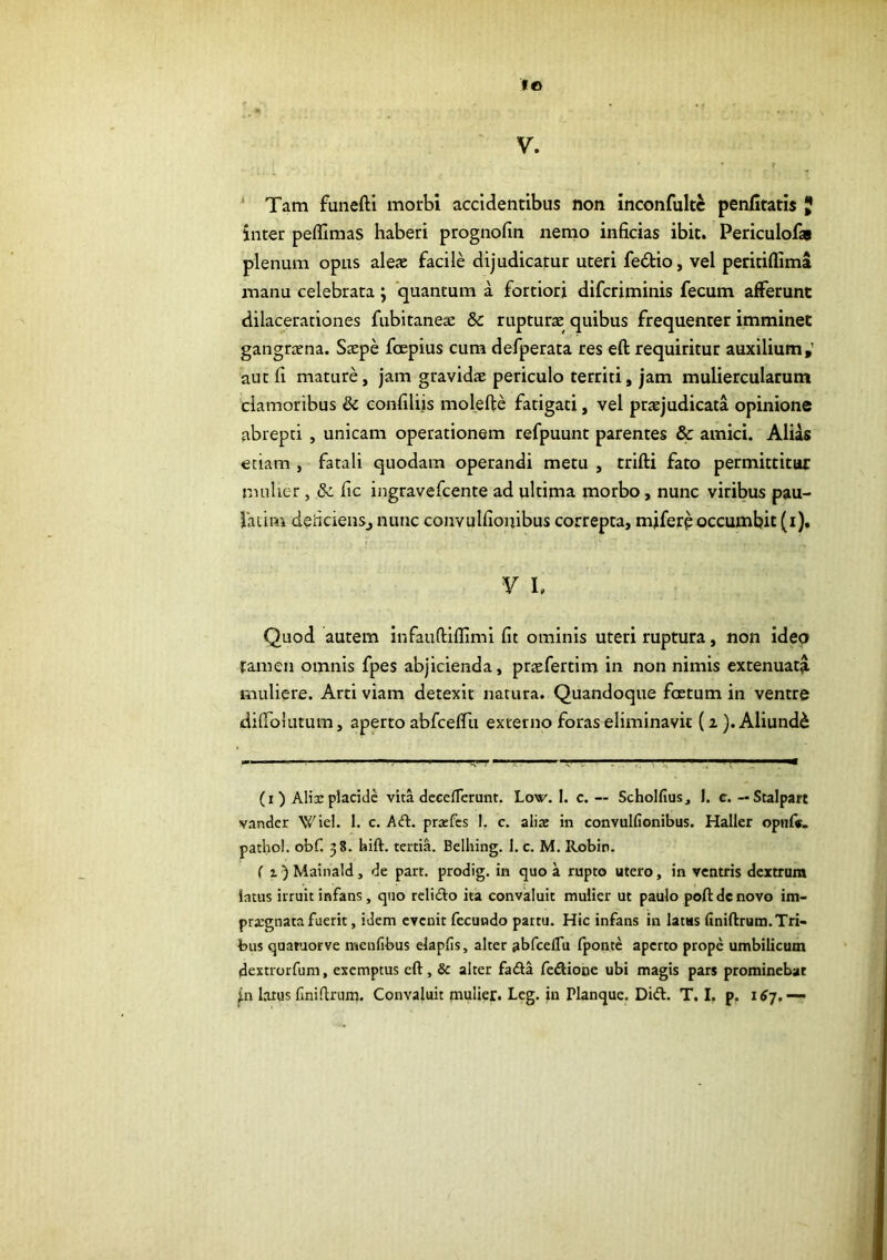 fo f > • * V. ' Tam funefti morbi accidentibus non inconfultc penfitatis JJ inter pefllmas haberi prognofin nenio inficias ibit. Periculofas plenum opus aleae facile dijudicatur uteri fedio, vel peritiflima manu celebrata; quantum a fortiori difcriminis fecum afferunt dilacerationes fubitanea: & rupturae quibus frequenter imminet gangraena. Saepe foepius cura defperata res eft requiritur auxilium,’ aut fi mature, jam gravidae periculo territi, jam muliercularum clamoribus & confiliis molefte fatigati, vel praejudicata opinione abrepti , unicam operationem refpuunt parentes & amici. Alias etiam , fatali quodam operandi metu , trifti fato permittitur nmlicT, & fic ingravefcente ad ultima morbo, nunc viribus pau- fatim deiicienSj nunc convulfionibus correpta, mjfereoccumbit (i). y h Quod autem infauftiflimi fit ominis uteri ruptura, non ideo famen omnis fpes abjicienda, praefertim in non nimis extenuat^ muliere. Arti viam detexit natura. Quandoque foetum in ventre diffolutum, aperto abfceffu externo foras eliminavit {i). Aliunde (i) Alisc placide vita dcce/Terunt. Low. I. c. — Scholfius, I. c. — Stalpart vander Wiel. 1. c. Aft. pra:fcs 1. c. aliae in convulfionibus. Haller opnr«. patho!. obf. 38. bift. tertia. Bclhing. 1. c. M. Robin. r 1) Mainald, de part. prodig. in quo a rupto utero, in ventris dextrum latus irruit infans, quo relifto ita convaluit mulier ut paulo pofi de novo im- prxgnatafuerit, idem evenit fecundo partu. Hic infans in latus finiftrum.Tri- bus quatuorve nsenfibus elapfis, alter abfceflu fponte aperto prope umbilicum dextrorfum, exemptus cft, & alter fadta fcftiooe ubi magis pars prominebat jn larus finiflrum. Convaluit mulier. Leg. in Planque. Did. T. I, p.