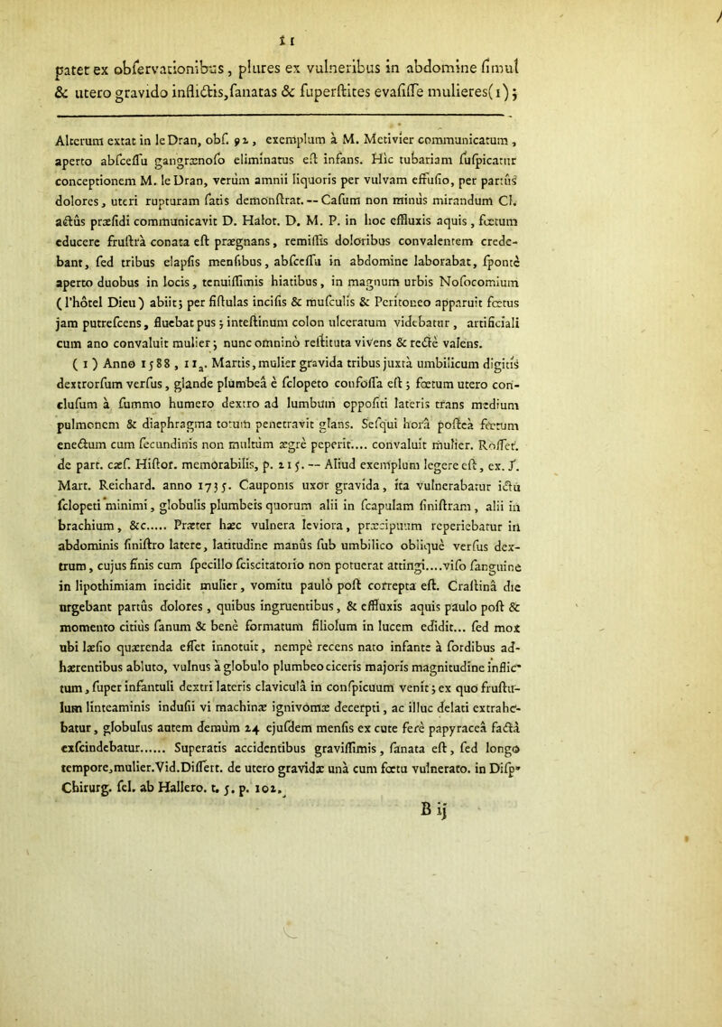 patet ex obrervacionibuS, piares ex vulneribus in abdomine fimul & utero gravido infli£tls,fanatas & fuperftites evafifie mulieres(i) j Alterum extac in leDran, obf. fz, exemplum a M. Metivier communicatum , aperto abfcelTu gangrtenolb eliminatus eil infans. Hic tubariam fufpicatnr conceptionem M. leUran, verum amnii liquoris per vulvam cffufio, per parttis dolores , uteri rupturam Tatis demonftrat. — Cafum non miniis mirandum Cl. aftus praefidi communicavit D. Halot. D. M. P. in hoc effluxis aquis, foetum educere fruftra conata eft praegnans, remiiRs doloribus convalentem crede- bant, fed tribus elapfis menfibus, abfccfTu in abdomine laborabat, fponte aperto duobus in locis, tenuifflmis hiatibus, in magnum urbis Nofocomlum (Thotel Dicti) abiit; per fiflulas incifis & mufculis & Peritoneo app.iruit fcctus jam putrefeens, fluebat pus ; intefiinum colon ulceratum videbatur , artificiali cum ano convalui: mulier; nunc omnino refiituta viVens & refle valens. ( I ) Anno 1588 , I ig. Manis,mulier gravida tribus juxta umbilicum digitis dextrorfum verfus, glande plumbea e fclopeto coiifofla eft ; foetum utero cori- clufum a fummo humero dextro ad lumbum oppofiti lateris trans medium pulmonem 8c diaphragma totum penetravit glans. Sefqui hoi'a poftea ftetum ene(9:um cum fecundinis non multum aegre peperit.... convaluit mulier. Roifet. de part. caef. Hiftor. memorabilis, p. 11^. — Aliud exemplum legere eft, ex. /. Mart. Reichard. anno 1735. Cauponis uxor gravida, ita vulnerabatur idu fclopeti minimi, globulis plumbeis quorum alii in fcapulam finiftram, alii iu brachium, &c Praeter haec vulnera leviora, prxeipuum reperiebarur iil abdominis finiftro latere, latitudine manus fub umbilico oblique verfus dex- trum , cujus finis cum fpecillo fciscitatorio non potuerat attingi....vifo fangiiine in lipothimiam incidit mulier, vomitu paulo poft correpta eft. Craftina die nrgebant partus dolores , quibus ingruentibus, & effluxis aquis paulo poft & momento citius fanum & bene formatum filiolum in lucem edidit... fed mox ubi laefio quxrenda eflet innotuit, nempe recens nato infante a fordibus ad- haerentibus abluto, vulnus a globulo plumbeo ciceris majoris magnitudine inflic' tum,fuperinfantuli dextrilateris clavicula in confpicuum venit;ex quofruftu- lum linteaminis indufii vi machinx ignivomx decerpti, ac illuc delati extrahe- batur , globulus autem demiira 14 ejufflem menfis ex cute fere papyracea faifta exfeindebatur Superatis accidentibus gravifflmis, fanata eft, fed longo tempore,mulier.Vid.DilIert. de utero gravidx una cum foctu vulnerato, in Difp» Chirurg. fel. ab Hallero. t, 5. p. 101.^ B ij
