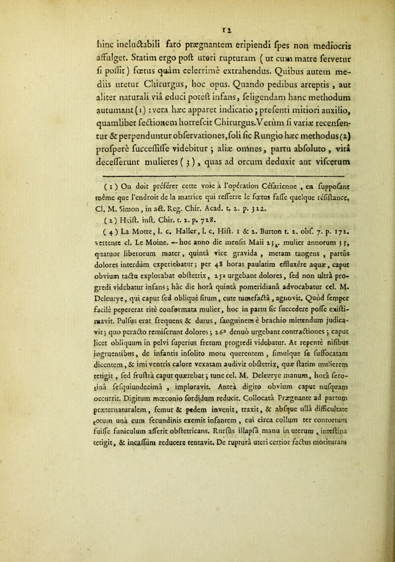 11 hinc Ineliidabili fato pticgnantem eripiendi fpes non mediocris affulget. Statim ergo poft uteri rupturam ( ut cum matre fervetur fi pollit) foetus quam celerrime extrahendus. Quibus autem me- diis litetur Chirurgus, hoc opus. Quando pedibus arreptis , aut aliter naturali via educi potefl: infans, feligendam hanc methodum autumant {i) : vera hxc apparet indicatio j prefenti mitiori auxilio, quamlibet feclioiiem horrefcit Chirurgus.Verum fi variie recenfen* tur Sc perpenduntur obfervationes,foli fie Rungio haec methodus (i) profpere fuccefiilfe videbitur ; alicC omnes, partu abfoluto , vita decelferunt mulieres (3), quas ad orcum deduxit aut vifcerum ( I ) Oa doit prefercr cette voie a l’op^ration Cefariennc , ea fuppofant mcme 1’endroit de Ia matrice qui rclTerre le fastus fafTe quelque rcfiftancc, Cl. M. Simon, in ait. R.eg. Chir. Acad. t. i. p. 5 iz. ( i) Hdft. inft. Chir. t. 1. p. 718. ( 4 ) La Motte, l. c. Haller, I. c. Hift. i & z. Burton t. z. obf. 7. p. 171. vertente cl. Le Moine. — hoc anno dic menfis Maii zj^. mulier annorum 3 3, quatuor liberorum mater, quinta vice gravida , metam tangens , partus dolores interdum experiebatur5 per 48 horas paulatim effluxere aqua;, caput obvium tadu explorabat obftetrix, zja urgebant dolores, fed non ultri pro- gredi videbatur infans; hac die hora quinta pomeridiana advocabatur ccl. M. Deleuryc, qui caput fed oblique fitum, cute tumefada, agnovit. Quod feroper facile pepererat rite conformata mulier, hoc in partu fic fuccederc poffe exifti- naavit. Pulfus erat frequens & durus, fanguineme brachio mittendum judica- vit j quo perado remiferunt dolores ; i6^ denuo urgebant contradiones 5 caput licet obliquum in pelvi fuperius fretum progredi videbatur. At repente nifibus ingruentibus, de infantis infolito motu querentem , limulque fc fuffocatam dicentem, & imi ventris calorc vexatam audivit obdetrix, qus ftatim mulierem tetigit, fed fruftra caput quxrebat j tunc cel. M. Deleurye manum , hora fero- tina fefquiundecima , imploravit. Antea digito obvium caput nufquam occurrit. Digitum moeconio fordiJum reducit. Collocata Prxgnantc ad partum praeternaturalem, femur & pedem invenit, traxit, & abfque ulla difficultate (Otum una eum fecundinis exemit infantem , cui circa collum ter contortum fuilTe funiculum afferit obftetricans. Rurfiis illapfa manu in uterum , inteftina tetigit, & incalTura reducere tentavit. De ruptura uteri certior fadus moriturara