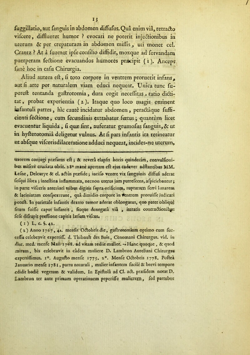 15 fuggillatlo, aut fanguis in abdomen difFufus. Qua enim via, retrado vifcere, difflueret humor ? evocari ne poterit injedionibus in uterum & per crepaturam in abdomen miliis ^ uii monet cel. Grantz ? At a fuomet ipfe confilio diffidit, moxque ad fervandam puerperam fedione evacuandos humores praacipit {i). Anceps fane hoc in cafu Chirurgia. Aliud autem eft, li toto corpore in ventrem proruerit infans^ aut fi arte per naturalem viam educi nequeat. Unica tunc fu- pereft tentanda gaftrotomia, dura cogit neceffitas ^ ratio didi- tae , probat experientia (z). Itaque quo loco magis eminent iiifantuli partes, hic caute incidatur abdomen, peradtaque fuffi- cienti fedione, cum fecundinis extrahatur foetus j quantum licet evacuentur liquida , fi quae fint, auferatur grumofus fanguis,& ut in hyfterotomia deligetur vulnus. At fi pars infantis ita retineatur ut abfque vifcerisdilaceratione adduci nequeat, incides-ne uterum. uxorem conjugi profatus eft ; & revera clapfis horis quindecim, convullioni- biis mifere cruciata obiit. 28^ mane apertam eft ejus cadaver adftantibus MM. Lefne, Deleurye & cl. aftus pra:lidei incifo ventre vix fanguinis diffufi aderat fefqui libra j inteftina inflammata, necnon uterus jam putrcfccnSjafpiciebantiir} in parte vifceris anteiiori tribus digitis fapra oriScium, rupturam ferri lanarem & laciniatam confpcxerunt, qua dimidio corpore In fentrem proruifle judicari potaft. In parietale infantis dextro tumor aderat oblongatus, quo patet oblique litum fnilTe caput infantis , ficque denegata via , iteratis contractionibus fefe difrupit prcllionc capitis laifum vifcus. ( I ) L. c. §. 41. (2) Anno 1767,4». menfis Oftobrisdie, gaftrotomiam optimo cum fuc- celTu celebravit cxpertilT. d. Thibauh des Bois, Cenomani Chirurgus, vid. in diar. mcd. menfe Maii-17^8. ad vitam rediit mulier. --Hanc quoque , & quod mirum, bis celebravit in eadem muliere D. Lambron Aureliani Chirurgus «xpertiffimus. 1°. Augufto menfe 177J. 2®. Menfe OCtobris 1778. Poftea Januario mcnlc 1781, partu naturali, mulier infantem facile & brevi tempore edidit hodie vegetum & validum. In Epiftola ad Cl. aCt. prxfidem notat D. Lambron ter ante primam operationem peperifle mulierem, fed partubus