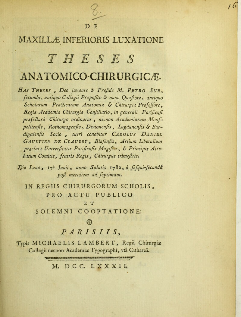 D E MAXILLA. INFERIORIS LUXATIONE . THESES ANATOMICO-CHIRURGIC^. Has Theses j Deo juvante & Pr&fide M. Petro Sue^ fecundo, antiquo Collegii Pr&pofito di nunc Qu&fiore, antiquo Scholarum Praciicarum Anatomia & Chirurgia Profejfore, Regia Academia Chirurgia Confiliario, in generali Parifenji prafeclurd Chirurgo ordinario j necnon Academiarum Monf- pellienfs , Rothomagenfis, Divionerifs, Lugdunenfis & Bur- digalenfis Socio j tueri conabitur Carolus Daniel Gaultier de ClAUBRYy Blefenfsy Artium Liberalium prodar a Univerftatis Parifenfs Magifijr, & Principis Atre^ batum Comitis y fratris Regis ^ Chirurgus trimefris, J^ie Luna ^ ly» Junii y anno Salutis lySZja fefqui-fecund& poji meridiem ad feptimam. IN REGIIS CHIRURGORUM SCHOLIS, PRO ACTU PUBLICO E T SOLEMNI COOPTATIONE. PAR I S I I Sy Typis MICHAELIS LAMBERT, Regii Chirurgiae Collegii necnon Academix Typographi, via CithareL