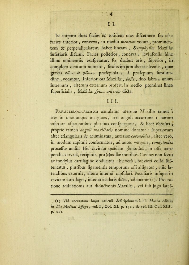 1 I. In corpore duas facies &c totidem oras difcernere fas eft ; facies anterior, convexa, in medio mentum vocata, prominen- tem & perpendicularem habet lineam , Symphyjim Maxilla: inferioris didam. Facies pofterior, concava, leviufculis hinc illinc eminendis exafperatur. Ex duabus oris, fuperior ,. in completo dentium numero , fexdecipa protuberat alveolis, quas graecis Sc <pxlvict, prxfepiola , a prasfepium hmilitu- dine , vocantur. Inferior ora Maxillas, tajis, duo labra, unum internum , alterum externum profert, in medio prominet linea fuperficialis , Maxillx fpina anterior dida. 1 I I. Parallelogrammum temulatur uterque Maxillas ramus *: tres in unoquoque margines, tres anguli occurrunt : horum inferior afperitatibus pluribus confperglrur, & licet obtufus , proprie tamen anguli maxillaris nomine donatur : fuperiorum alter triangularis & acuminatus, anterior coronoides , alter verb, in modum capituli conformatus, ad aures vergens , condyloides proceifus audit. Hic cavitate quadam glenoidea , in oife tem- porali excavata, recipitur, pro Maxillte motibus. Cavitas non fecus ac condylus cartilagine obducitur ; hic vero , breviori collo fuf- tentatus, pluribus ligamentis temporum olli alligatur , aliis la- teralibus externis, altero interno capfularl. Peculiaris infuper in cavitate cartilago , inter-articularis dida , adnotatur (i). Pro ra- tione addudionis aut didudionis Maxillte , vel fub jugo latef- (i) Vid. accuratam hujus articuli deferiptionem a Cl. Monro editam in The Medical Iffays, vol. I, Obf. XI. p. 151 , & vol. III. Obf. XIII, p. 1^1.