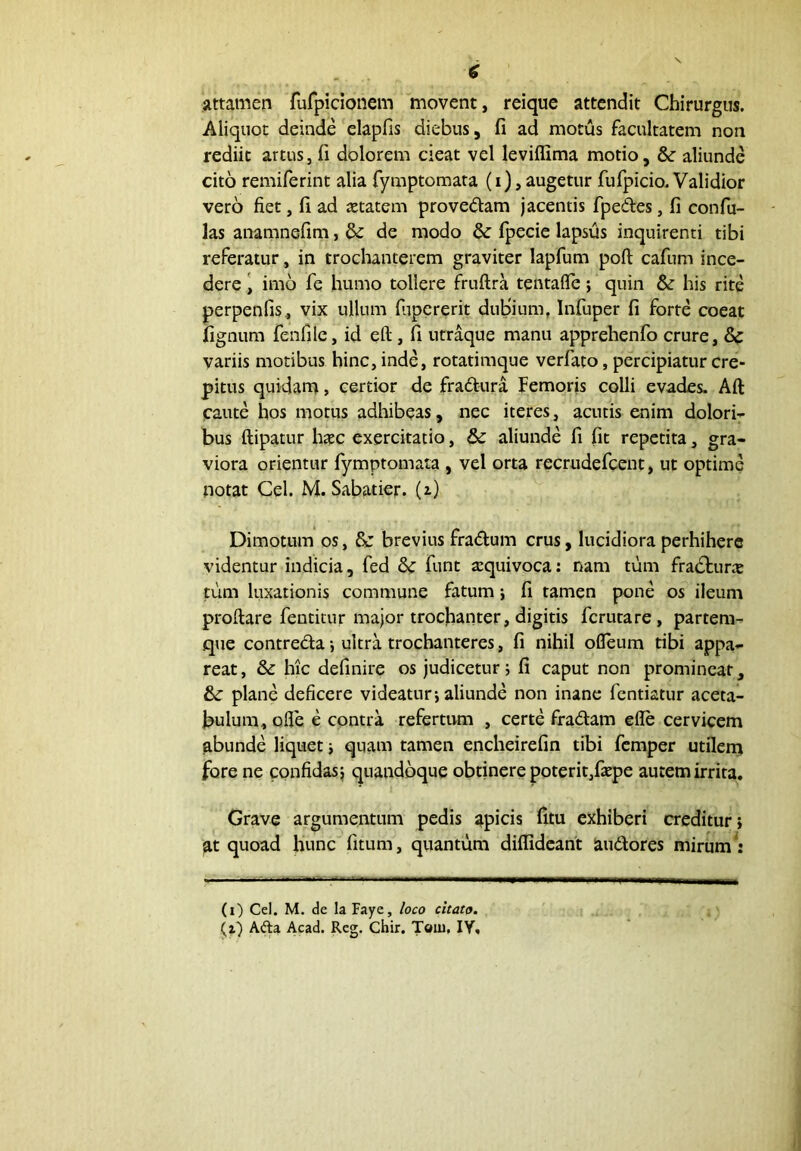 attamen fufpicionem movent, reique attendit Chirurgus. Aliquot deinde elapfis diebus, fi ad motus facultatem non rediit artus, fi dolorem cieat vel leviffima motio, & aliunde cito remiferint alia Tymptomata (i), augetur fufpicio. Validior vero fiet, fi ad jetatem provedam jacentis fpedes, fi confu- las anamnefim, & de modo & (pecie lapsfis inquirenti tibi referatur, in trochanterem graviter lapfum poft cafum ince- dere \ imo fe humo tollere fruftra tentafle; quin & his rite perpenfis, vix ullum fiipcrerit duBium, Infuper fi forte coeat fignum fenfile, id eft, fi utraque manu apprehenfo crure, variis motibus hinc, inde, rotatimque verfato, percipiatur cre- pitus quidam, certior de fraftura Femoris colli evades. Aft caute hos motus adhibeas, nec iteres, acutis raim dolori- bus ftipatur h$c exercitatio, & aliunde fi fit repetita, gra- viora orientur fymptomata , vel orta recrudefcent, ut optime notat Cei. M. Sabatier. (z) Dimotum os, & brevius fra(Sl;um crus, lucidiora perhibere videntur indicia, fed 8c funt sequivoca: nam tum fracturas tum luxationis commune fatum j fi tamen pone os ileum proftare fentitur major trochanter, digitis fcrutare, partem- que contredaultra trochanteres, fi nihil ofleum tibi appa- reat, & hic definire os judicetur 5 fi caput non prominear, & plane deficere videatur 5 aliunde non inane fcntiatur aceta- bulum, ofle e cpntra refertum , certe fradam efle cervicem abunde liquet j quam tamen encheirefin tibi fcmper utilem fore ne confidas} quandoque obtinere poterit,fiepe autem irrita. Grave argumentum pedis apicis fitu exhiberi creditur j at quoad hunc fitum, quantum diffidcant audores mirum (i) Cel. M. de la Faye, loco citato, (i) Afta Acad. Rcg. Chir. Toiu. lY.