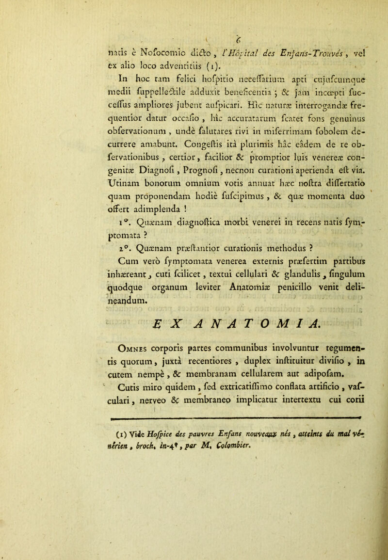 natis e Nofocomio ciitlo , l' Ho; ita! des Enjans-Trouves , vel ex alio loco adventitiis (i). In hoc tam felici hofpitio neceffauium apti cujufcumque medii fuppelleffile adduxit beneficentia j & jam incoepti fuc- ceffus ampliores jubent aufpicari. Hic natura* interrogandae fre- quentior datur occafio , hic accuratarum fcatet fons genuinus obfervationum , unde falutares rivi in miferrimam fobolem de- currere amabunt. Congeftis ita plurimis hac eadem de re ob- fervationibus ? certior, facilior 8c promptior luis venereae con- genitae Diagnofi , Prognofi , necnon curationi aperienda ell via. Utinam bonorum omnium votis annuat haec noftra dilfertatio quam proponendam hodie fufeipimus , &. qua; momenta duo offert adimplenda ! iQuaenam diagnoftica morbi venerei in recens natis fym,- ptomata ? i°. Quaenam praeftantior curationis methodus ? Cum vero fymptomata venerea externis prtefertim partibus inhaereant j cuti fcilicet, textui cellulari Sc glandulis 9 Angulum quodque organum leviter Anatomia; penicillo venit deli- neandum. EX ANATOMI A. Omnes corporis partes communibus involvuntur tegumen- tis quorum, juxta recentiores , duplex inftituitur divifio , in cutem nempe , & membranam cellularem aut adipofam. Cutis miro quidem , fed extricatiflimo conflata artificio , vaf- culari, nerveo Sc membraneo implicatur intertextu cui corii (i) Vide Hofpice des pauvres Enfans nouveaux nes , atteints du mal \e~ nerien, brock, in-tf, par M, Cohmbier.