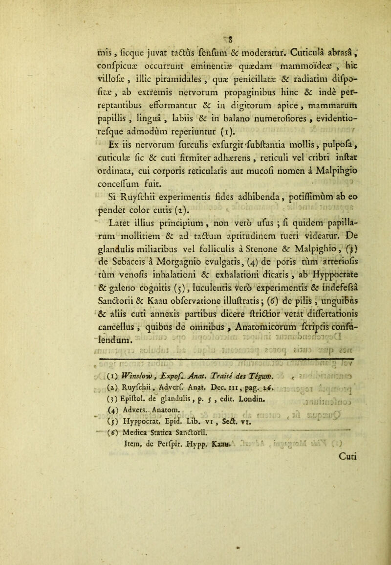 'S mis, licque juvat tactus fenfum Sc moderatur. Cuticula abrasa,' confpicuae occurrunt eminentiae quaedam mammoideae , hic villofie , illic piramidales , quae penicillatce & radiatim difpo- finc , ab extremis nervorum propaginibus hinc 8c inde per- reptantibus efFormantur Sc in digitorum apice , mammarum papillis , lingua , labiis & in balano numeroliores , evidentio- refque admodum reperiuntur (i). Ex iis nervorum furculis exfurgit'fubftantia mollis, pulpofa, cuticulae fic & cuti firmiter adhaerens , reticuli vel cribri inftar ordinata, cui corporis reticularis aut mucofi nomen a Malpihgio conceirum fuit. Si Ruyfchii experimentis fides adhibenda, potiflimum ab eo pendet color cutis (i). Latet illius principium , non vero ufus ; fi quidem papilla- rum mollitiem 8z ad tadium aptitudinem tueri videatur. De glandulis miliaribus vel folliculis a Stenone & Malpighio, (j) de Sebaceis a Morgagnio evulgatis, (4) de poris tum arteriolis tum venofis inhalationi 8c exhalationi dicatis , ab Hyppocrate 6c galeno cognitis (5), luculentis Vero experimentis & indefefsa San&orii & Kaau obfervatione illuftratis j (6) de pilis, ungui&ns & aliis cuti annexis partibus dicere ftri&ior vetat differtationis cancellus , quibus de omnibus , Anatomicorum fcriptis confti- lendum. aun : rxihxiijj i . u : • znoq zbna rjjp tcrt (1) Winslow, Expof*. Anat. Traite des Ttgum. , > (2.) Ruyfchii, Adverf. Auat. Dec. m,pag. 16. (3) Epiftol. de glandulis, p. y , edit. Londin. (4) Advers. Anatom. (y) Hyppoctat. Epid. Lib. vi , Sc&. vi. (6) Medica Statica Sanftorii. Item, de Perfpir. Hypp. Kaau. co Cuti