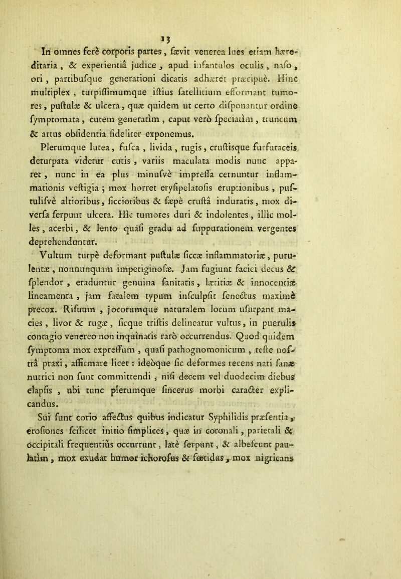 >5 In omnes fere corporis partes, faevit venerea lues etiam here- ditaria , & experientia judice , apud infantulos oculis, nafo # ori , parcibufque generationi dicatis adhaeret praecipue. Hinc multiplex , turpiffimumque iftius fatellitium efformant tumo- res , pullulas & ulcera, quae quidem ut certo difponantur ordine fymptomata , cutem generarim , caput vero fpeciaiim , truncum & artus oblidentia fideliter exponemus. Plerumque lutea, fufca , livida, rugis, crullisque furfuraceis deturpata videtur cutis , variis maculata modis nunc appa- ret , nunc in ea plus minufve imprefla cernuntur inflam- mationis veftigia ; mox horret eryfipelatofis eruptionibus , puf- rulifve altioribus, ficcioribus &. faspe crufta induratis, mox di- verfa ferpunt ulcera. Hic tumores duri & indolentes, iliic mol- les , acerbi, & lento quali gradu ad fuppurationem vergentes deprehenduntur. Vultum turpe deformant puftulre flccas inflammatoriae, puru- lentae , nonnunquam impetiginofas. Jam fugiunt faciei decus 8c fplendor , eraduntur genuina fanitatis, laetitiae & innocentiae lineamenta , jam fatalem typum infculpfic fenedtus maxime precox. Rifuum , jocorumque naturalem locum ufurpant ma- cies , livor & rugae , ficque triftis delineatur vultus, in puerulis- contagio venereo non inquinatis raro occurrendus. Quod quidem fymptoma mox expreflum , quali pathognomonicum , tefte nofv tra praxi, affirmare licet: ideoque fic deformes recens nati fanae nutrici non funt committendi , nifi decem vel duodecim diebus elapfis , ubi tunc plerumque fincerus morbi caradter expli- candus. Sui funt corio affedtus quibus indicatur Syphilidis prxfentia »• eroliones fcilicet initio fimpliees, quas iri coronali, parietali & occipitali frequentius occurrunt, late ferpunt, & albefcunt pau~ htirn j mox exudat humor ichorofus & foetidus x mox nigricans